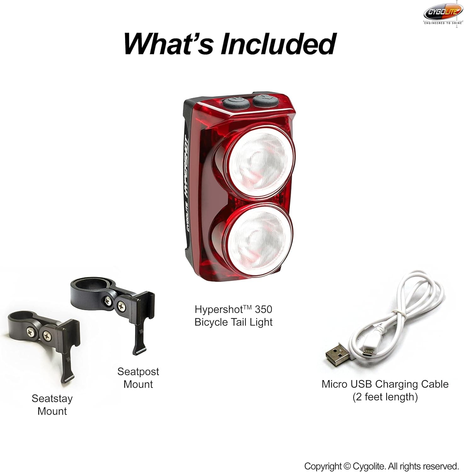 CYGOLITE  
What's Included  
- Hypershot™ 350 Bicycle Tail Light  
- Seatstay Mount  
- Seatpost Mount  
- Micro USB Charging Cable (2 feet length)  

Copyright © Cygolite. All rights reserved.