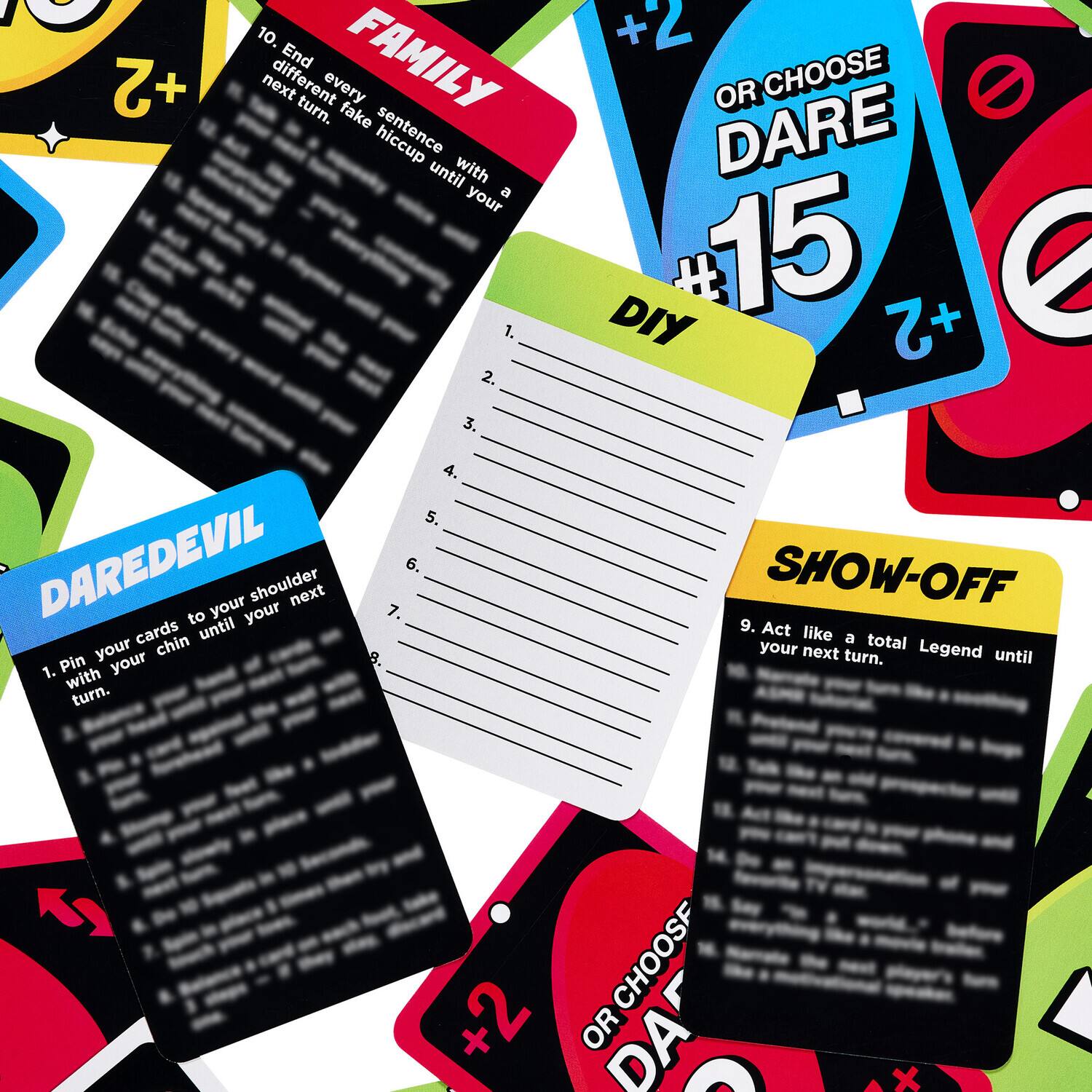 1. 10. End FAMILY +2 next different every turn. fake hiccup until with your a 1. 2. 3. 4. 5. DAREDEVIL to your your shoulder next 7. 6. cards until your chin Pin your 8. 1. with turn. +2 OR CHOOSE DARE DIY 15 +2 SHOW-OFF 9. Act like a total your next turn. Legend until CHOOSF +2 + OR DA e