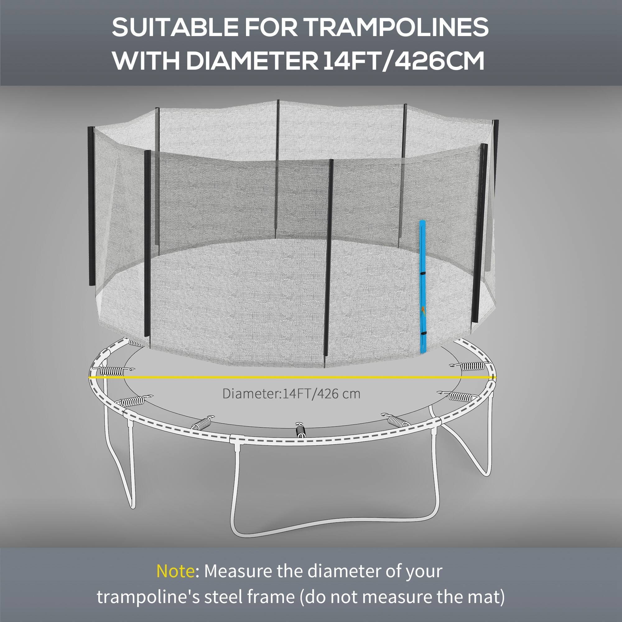 SUITABLE FOR TRAMPOLINES WITH DIAMETER 14FT/426CM

Diameter: 14FT/426cm

Note: Measure the diameter of your trampoline's steel frame (do not measure the mat)