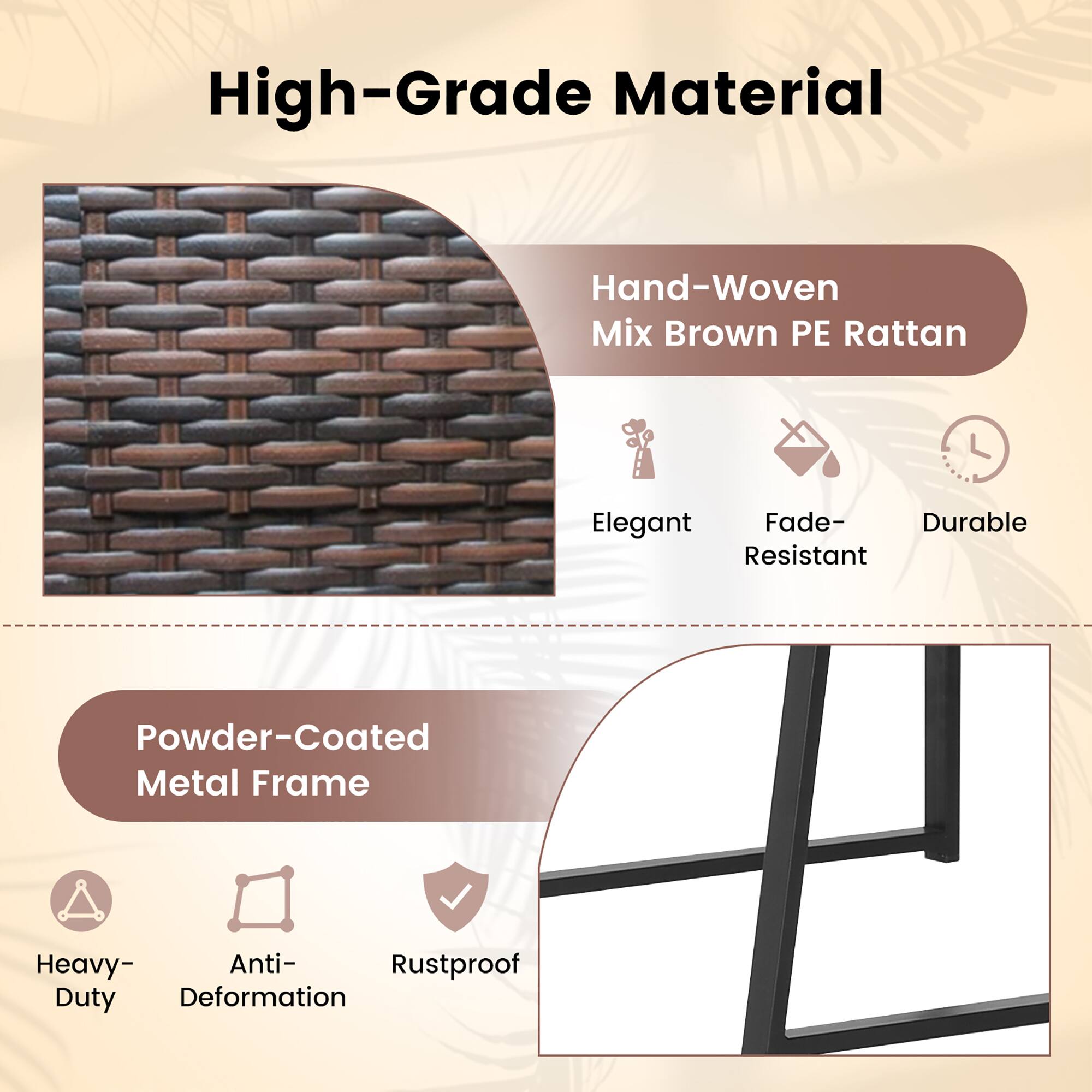 High-Grade Material
Hand-Woven Mix Brown PE Rattan
Elegant
Fade-Resistant
Powder-Coated Metal Frame
Heavy-Duty
Anti-Deformation
Rustproof