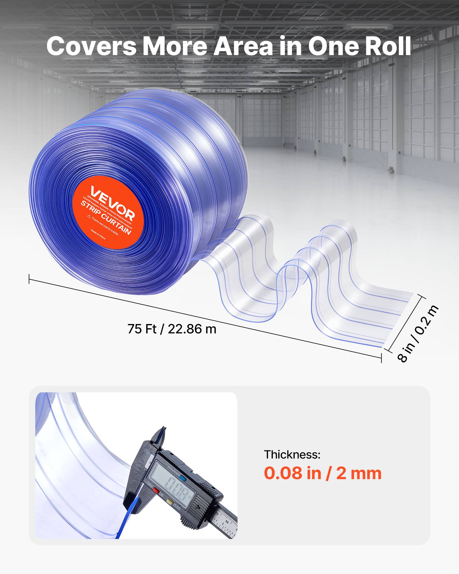 Covers More Area in One Roll

VEVOR STRIP CURTAIN

- Length: 75 Ft / 22.86 m
- Width: 8 in / 0.2 m
- Thickness: 0.08 in / 2 mm