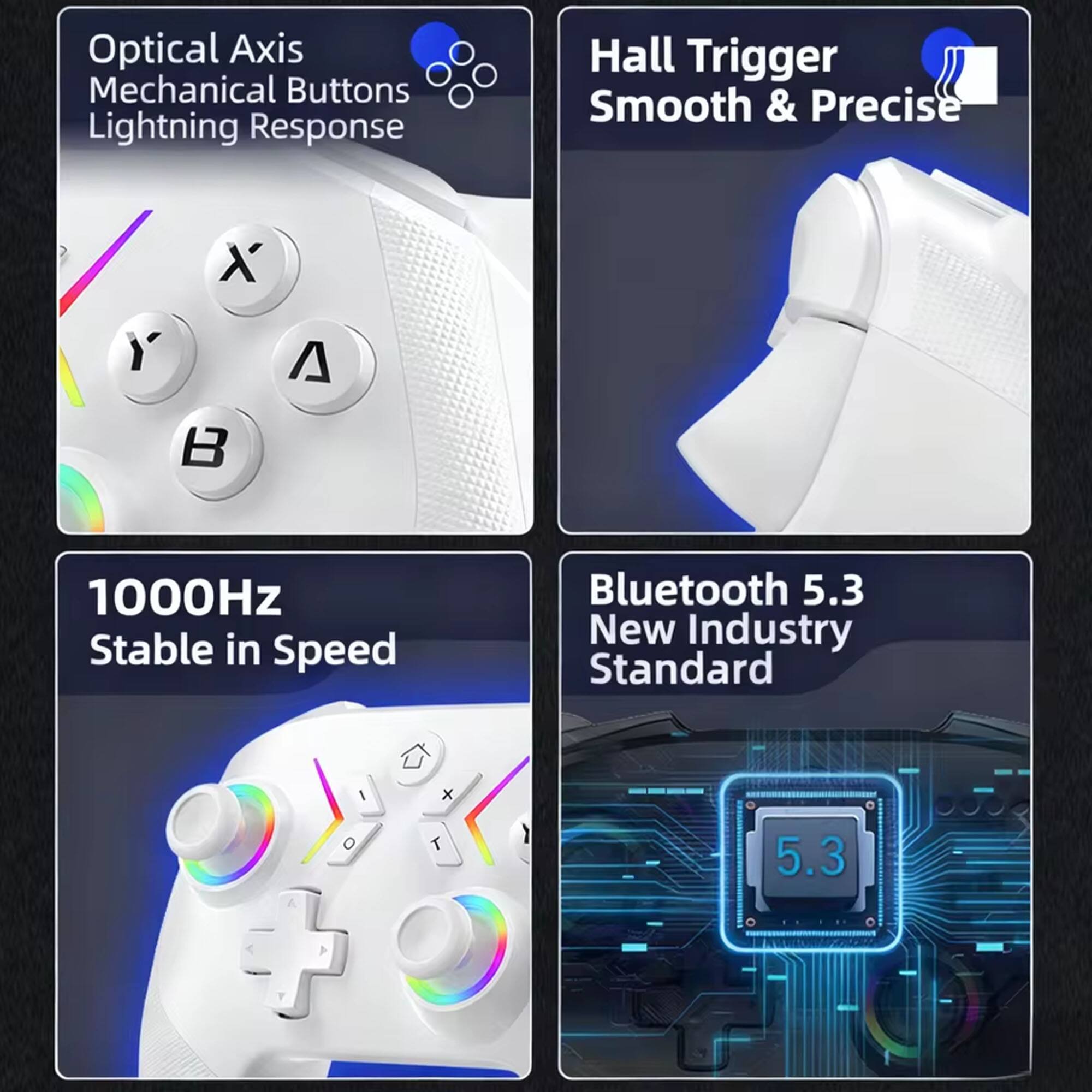 Optical Axis  
Mechanical Buttons  
Lightning Response  

Hall Trigger  
Smooth & Precise  

1000Hz  
Stable in Speed  

Bluetooth 5.3  
New Industry Standard