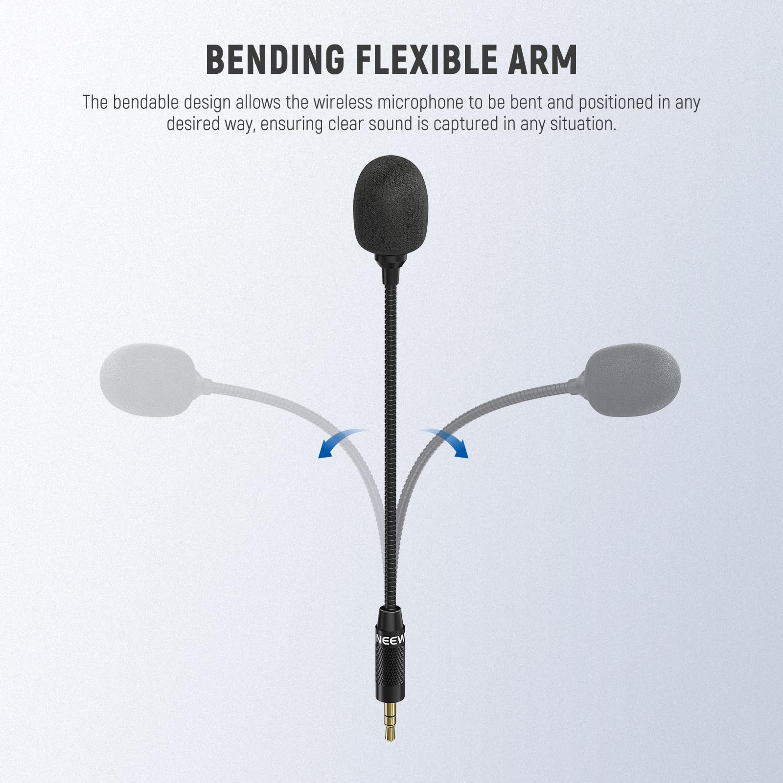 BENDING FLEXIBLE ARM

The bendable design allows the wireless microphone to be bent and positioned in any desired way, ensuring clear sound is captured in any situation.