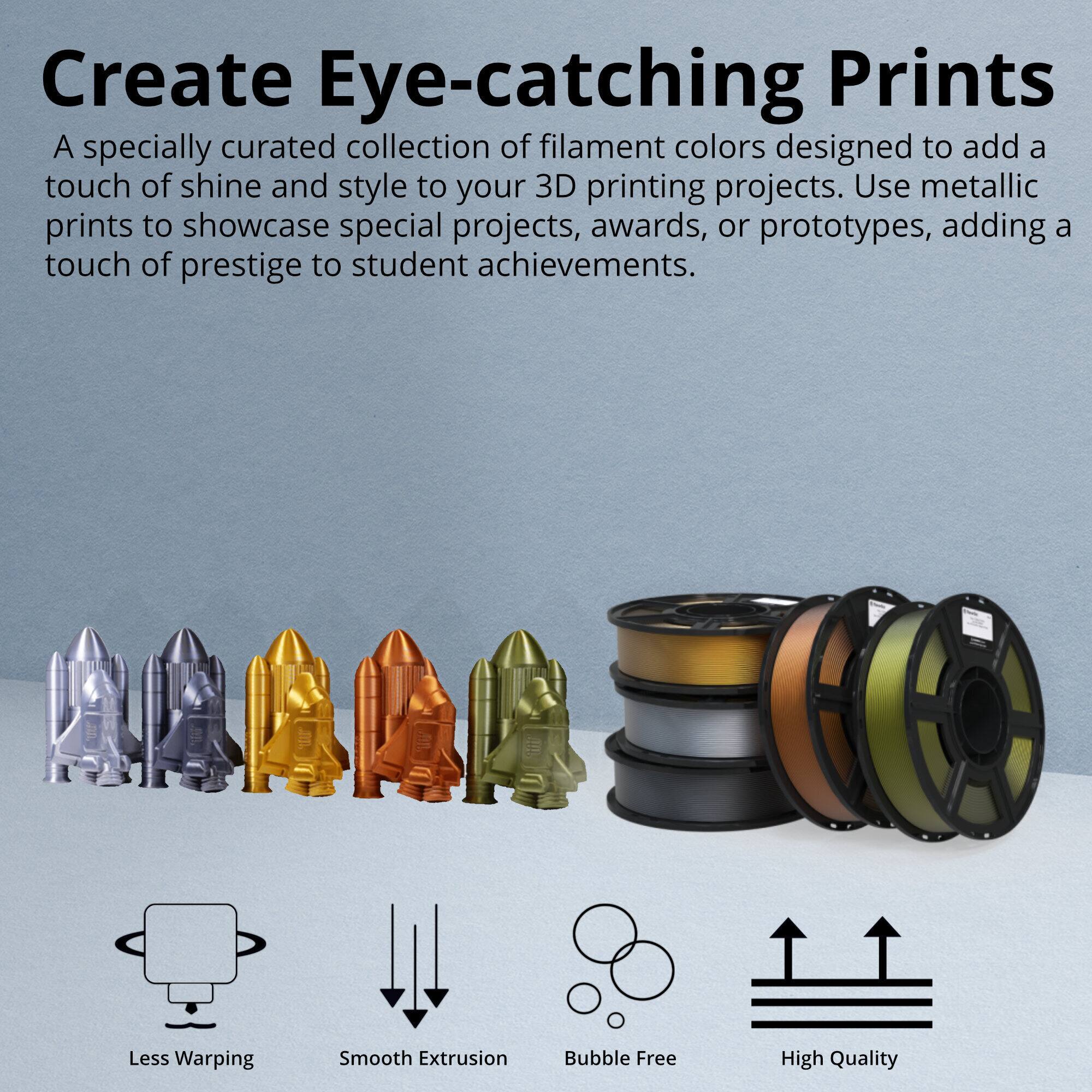 Create Eye-catching Prints

A specially curated collection of filament colors designed to add a touch of shine and style to your 3D printing projects. Use metallic prints to showcase special projects, awards, or prototypes, adding a touch of prestige to student achievements.

- Less Warping
- Smooth Extrusion
- Bubble Free
- High Quality