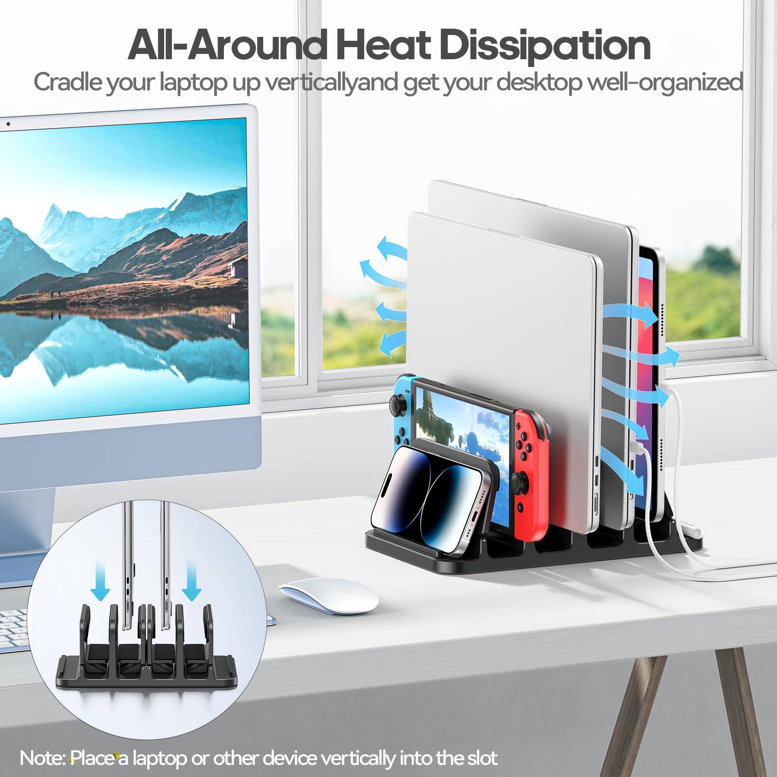 All-Around Heat Dissipation  
Cradle your laptop up vertically and get your desktop well-organized  

Note: Place a laptop or other device vertically into the slot