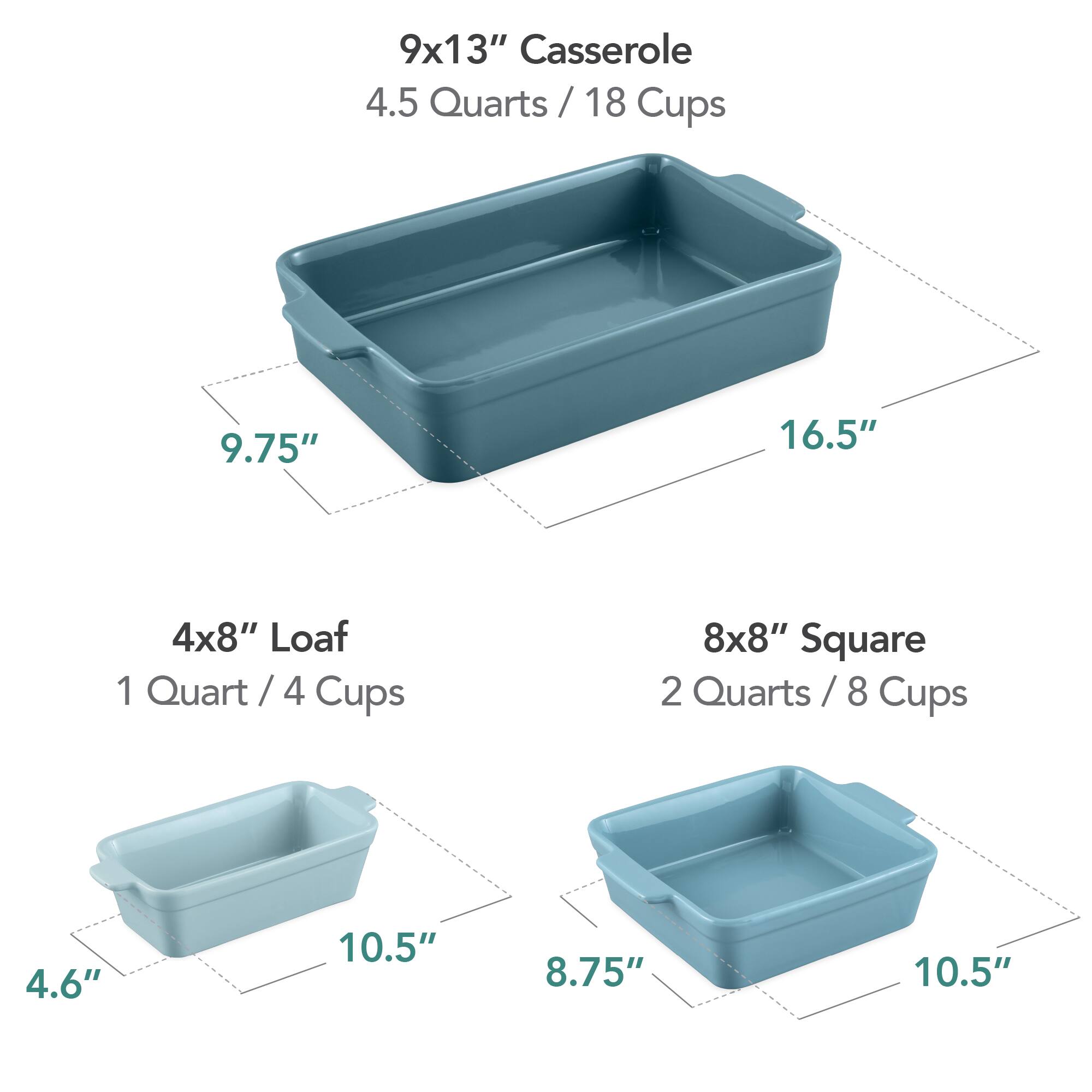 9x13" Casserole  
4.5 Quarts / 18 Cups  
9.75" x 16.5"  

4x8" Loaf  
1 Quart / 4 Cups  
4.6" x 10.5"  

8x8" Square  
2 Quarts / 8 Cups  
8.75" x 10.5"