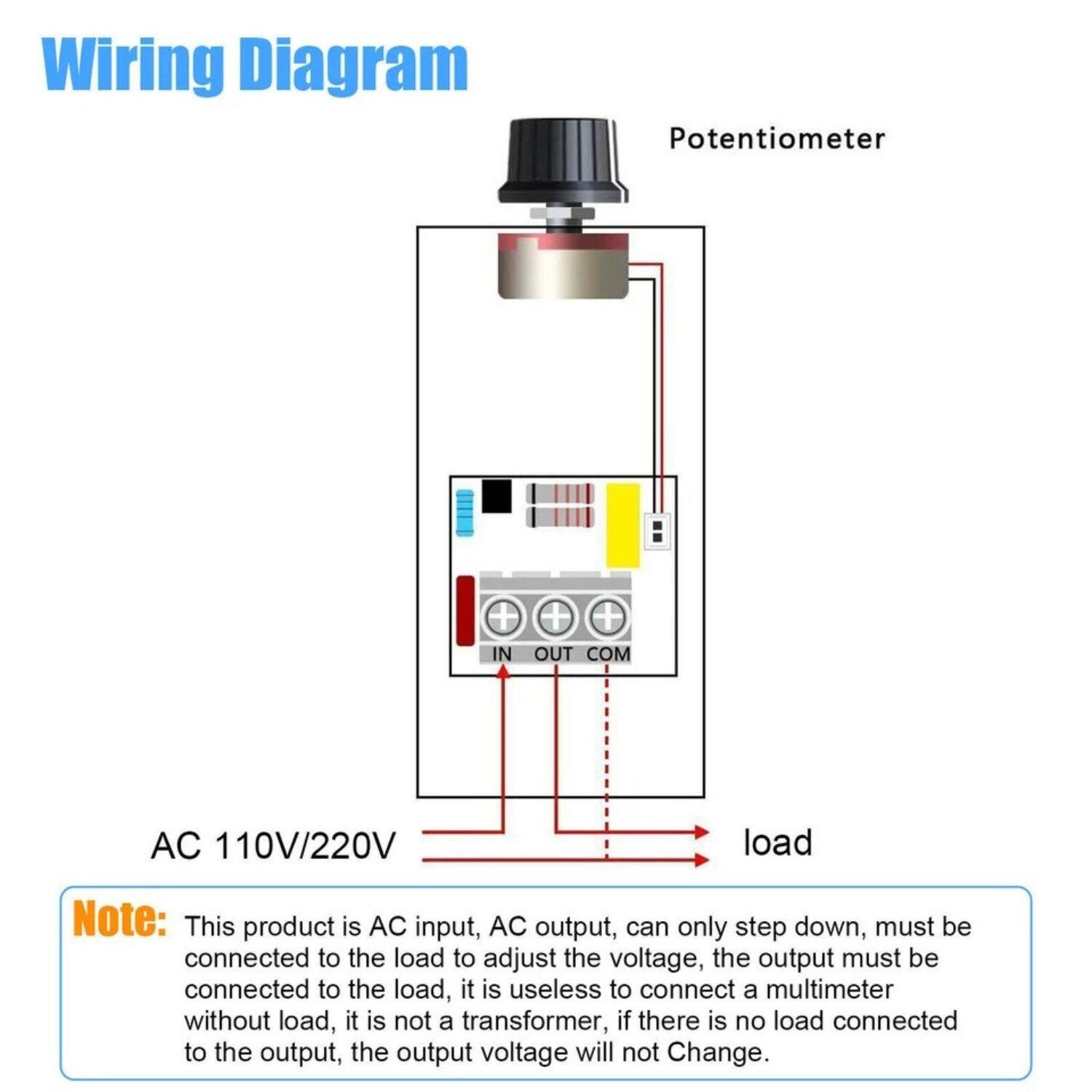 Wiring Diagram

Potentiometer

AC 110V/220V

IN OUT COM

load

Note: This product is AC input, AC output, can only step down, must be connected to the load to adjust the voltage, the output must be connected to the load, it is useless to connect a multimeter without load, it is not a transformer, if there is no load connected to the output, the output voltage will not change.