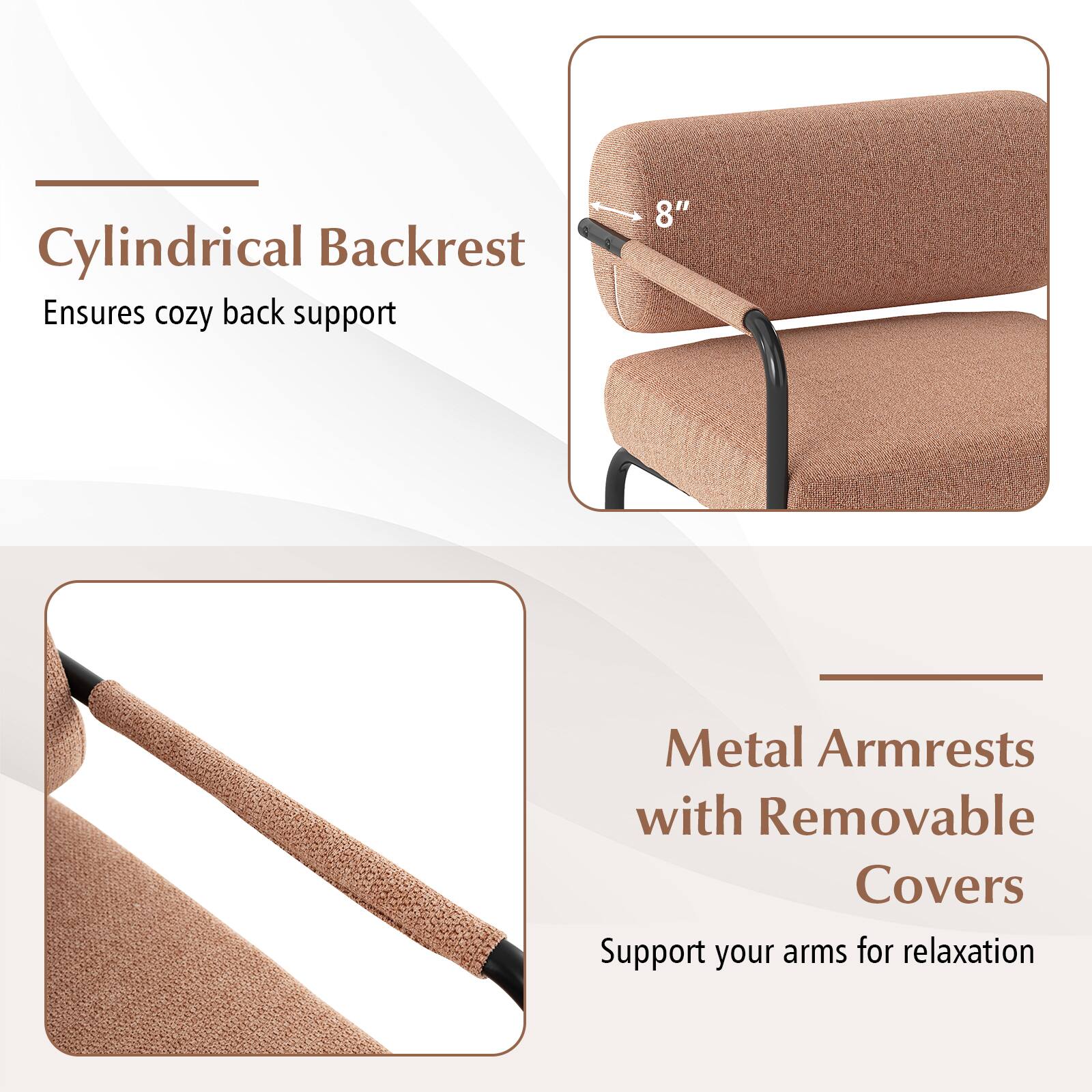 Cylindrical Backrest Ensures cozy back support

8" Metal Armrests with Removable Covers Support your arms for relaxation