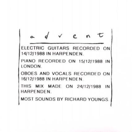 advent
ELECTRIC GUITARS RECORDED ON 14/12/1988 IN HARPENDEN.
PIANO RECORDED ON 15/12/1988 IN LONDON.
OBOES AND VOCALS RECORDED ON 16/12/1988 IN HARPENDEN.
THIS MIX MADE ON 24/12/1988 IN HARPENDEN.
MOST SOUNDS BY RICHARD YOUNGS.