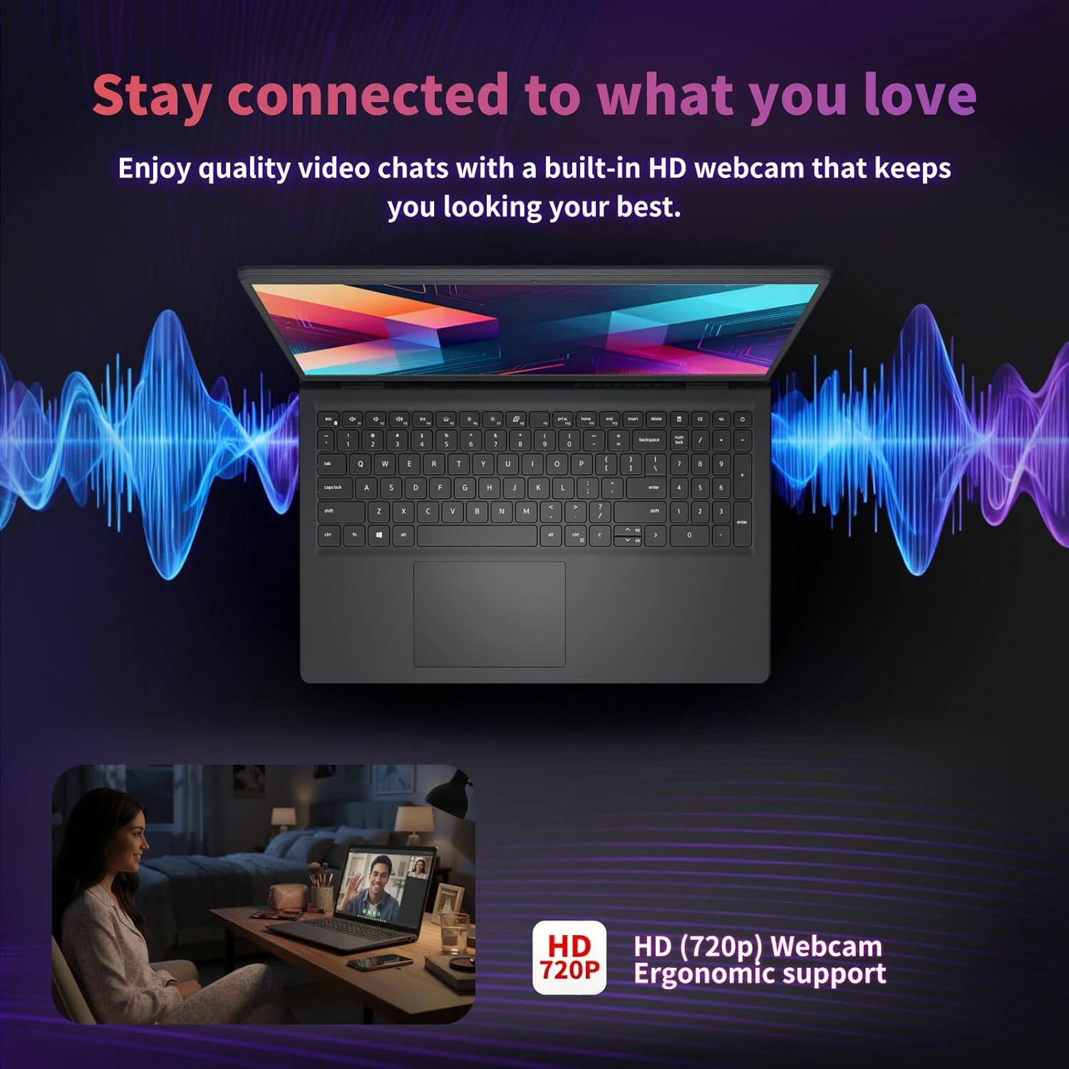 Stay connected to what you love

Enjoy quality video chats with a built-in HD webcam that keeps you looking your best.

HD (720p) Webcam
Ergonomic support
