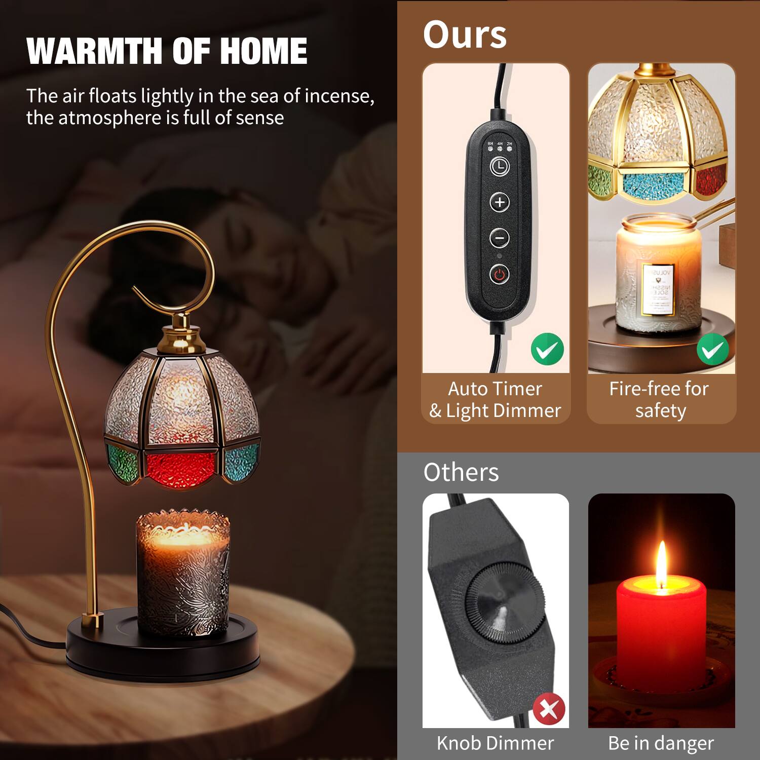 **WARMTH OF HOME**

The air floats lightly in the sea of incense, the atmosphere is full of sense

**Ours**

- Auto Timer & Light Dimmer
- Fire-free for safety

**Others**

- Knob Dimmer
- Be in danger