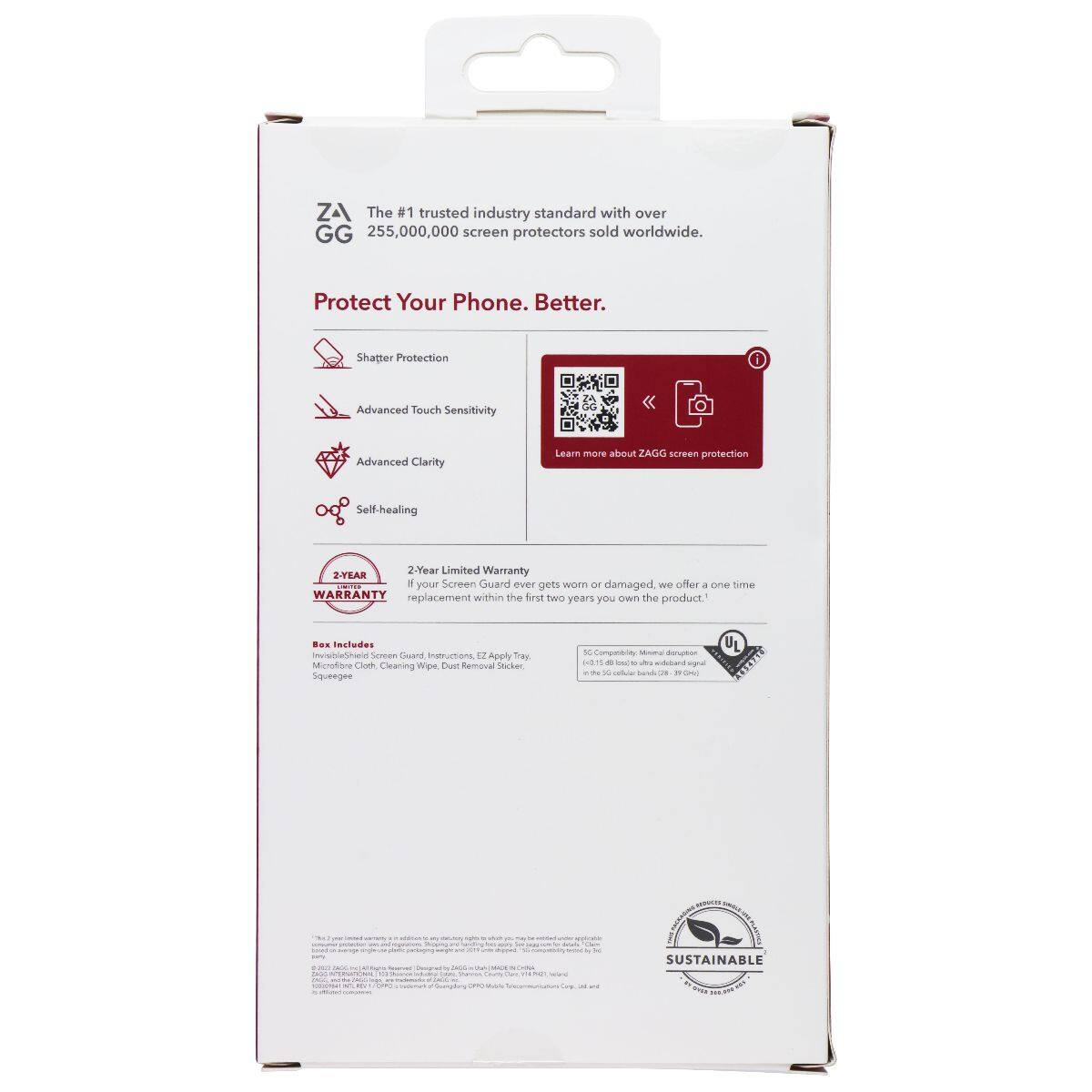 ZA GG The #1 trusted industry standard with over 255,000,000 screen protectors sold worldwide. Protect Your Phone. Better. Shatter Protection Advanced Touch Sensitivity Advanced Clarity Learn more about ZAGG screen protection Self-healing 2-Year Limited Warranty If your Screen Guard ever gets worn or damaged, we offer one time replacement within the first two years you own the product. Includes InvisibleShield Screen Guard Instructions, EZ Apply Tray, Soft Cloth, Cleaning Wipes, Dust Removal Sticker, Squeegee.
