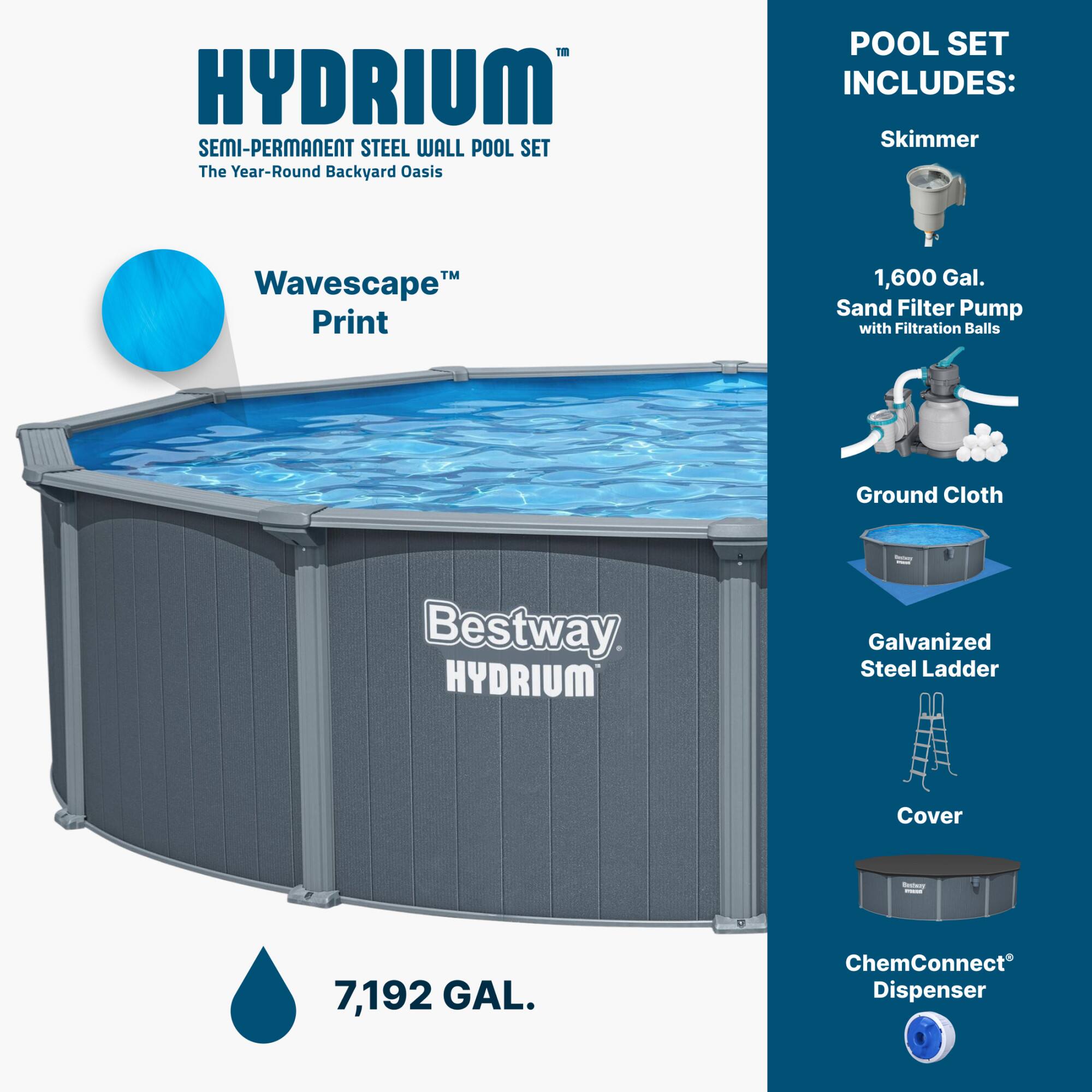 HYDRUM SEMI-PERMANENT STEEL WALL POOL SET  
The Year-Round Backyard Oasis  

POOL SET INCLUDES:  
- Skimmer  
- 1,600 Gal. Sand Filter Pump with Filtration Balls  
- Ground Cloth  
- Galvanized Steel Ladder  
- Cover  
- ChemConnect® Dispenser  

Wavescape™ Print  

7,192 GAL.
