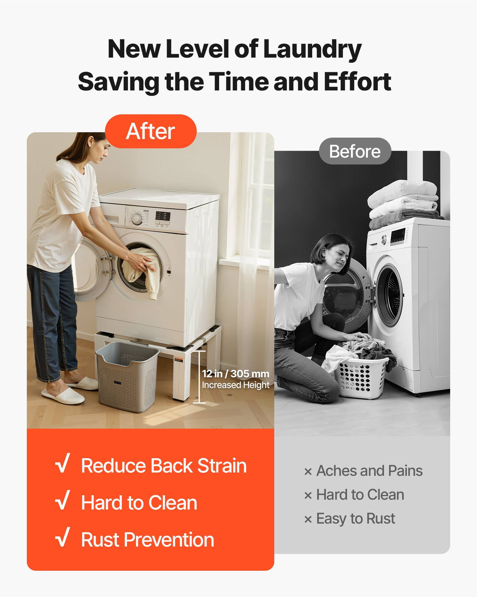 New Level of Laundry Saving the Time and Effort

After
- Reduce Back Strain
- Hard to Clean
- Rust Prevention

Before
- Aches and Pains
- Hard to Clean
- Easy to Rust

12 in / 305 mm Increased Height