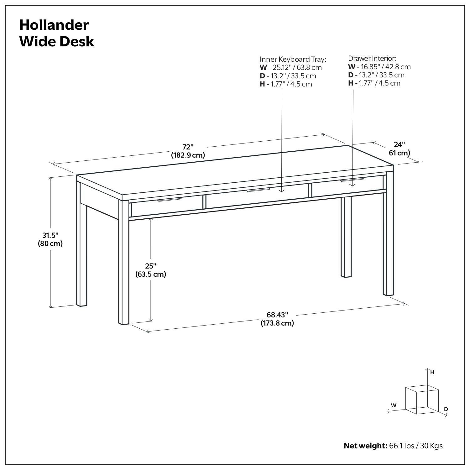 Hollander Wide Desk

Inner Keyboard Tray:
- W: 25.12" / 63.8 cm
- D: 13.2" / 33.5 cm
- H: 1.77" / 4.5 cm

Drawer Interior:
- W: 16.85" / 42.8 cm
- D: 13.2" / 33.5 cm
- H: 1.77" / 4.5 cm

Dimensions:
- W: 72" (182.9 cm)
- D: 31.5" (80 cm)
- H: 68.43" (173.8 cm)
- W: 25" (63.5 cm)
- D: 24" (61 cm)

Net weight: 66.1 lbs / 30 Kgs