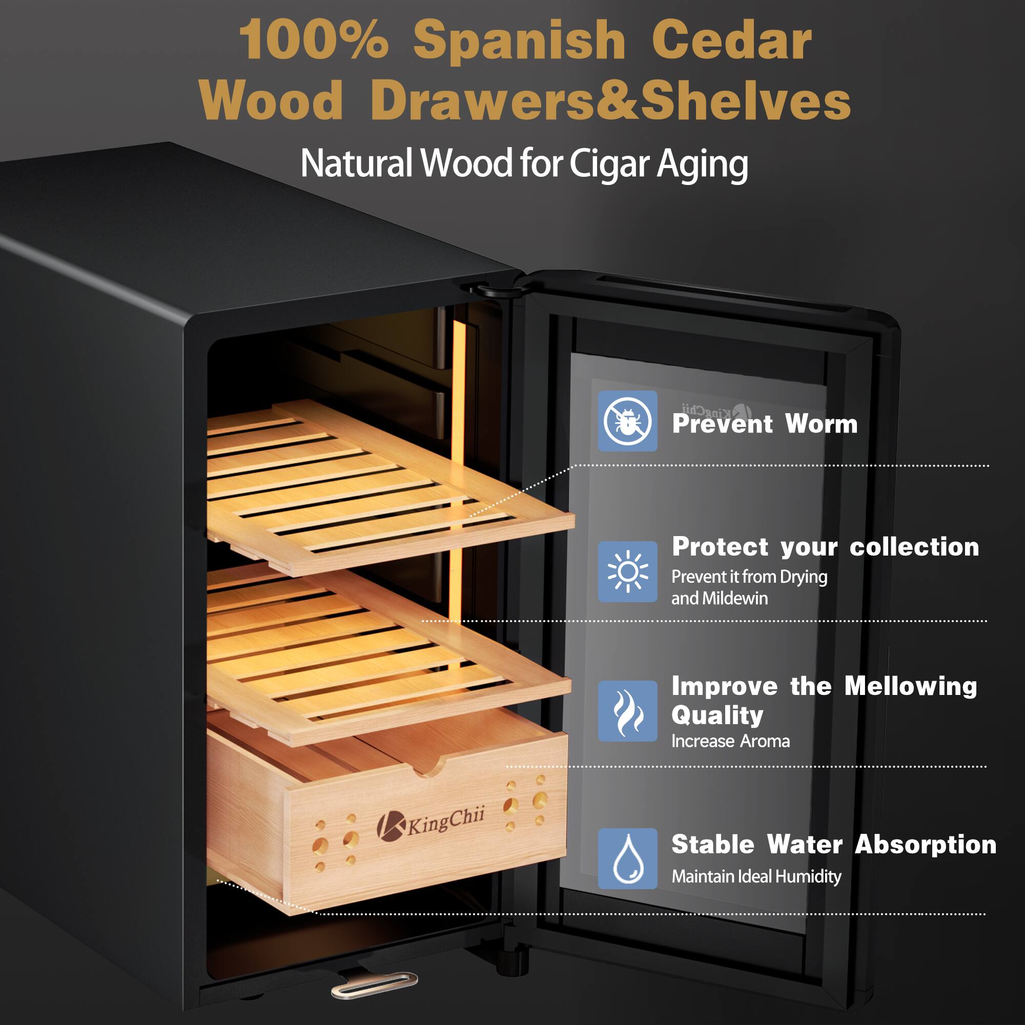100% Spanish Cedar Wood Drawers & Shelves  
Natural Wood for Cigar Aging

KingChii  
Prevent Worm  
Protect your collection  
Prevent it from Drying and Mildew  
Improve the Mellowing Quality  
Increase Aroma  
Stable Water Absorption  
Maintain Ideal Humidity
