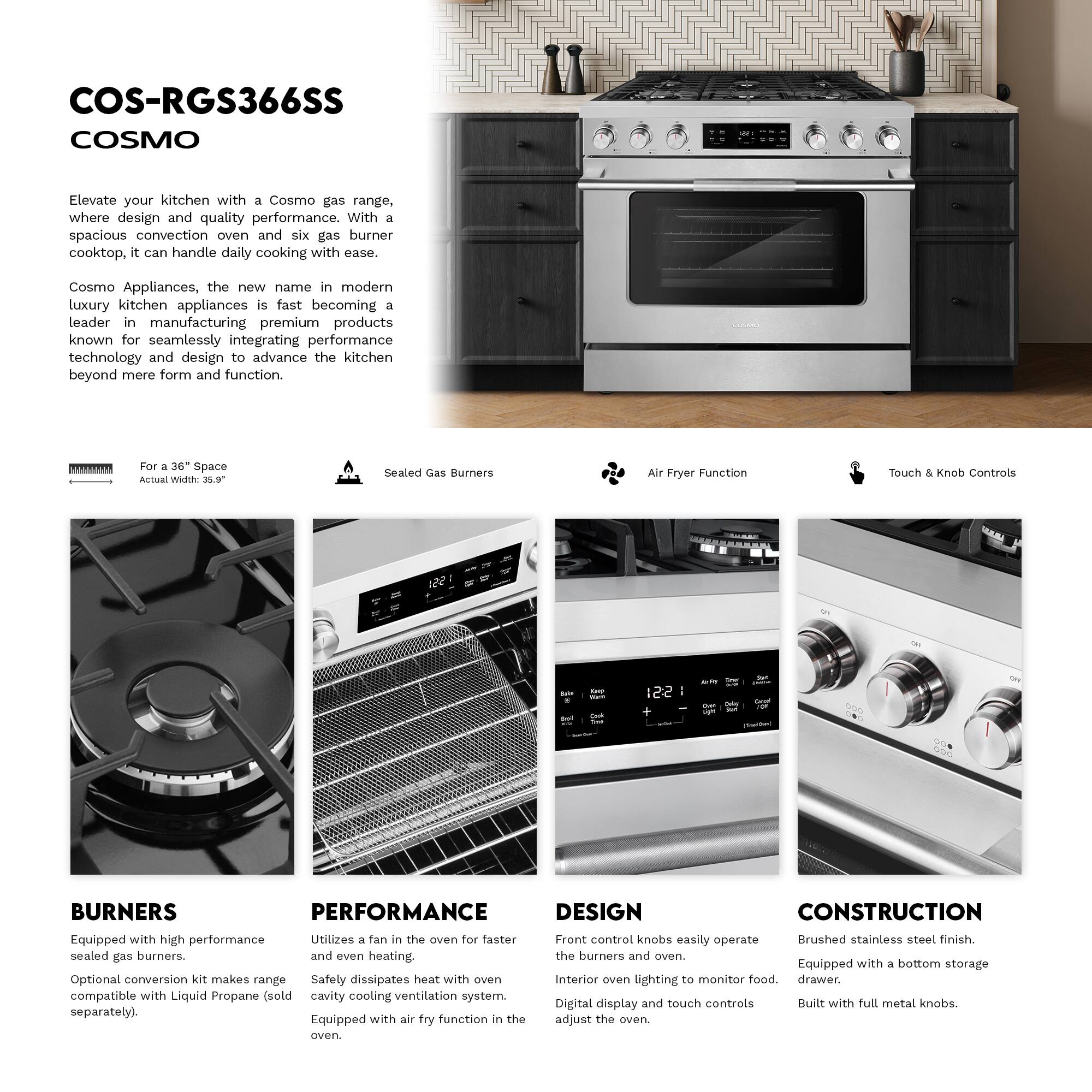 COS-RGS366SS  
COSMO  

Elevate your kitchen with a Cosmo gas range, where design and quality performance. With a spacious convection oven and six gas burner cooktop, it can handle daily cooking with ease. Cosmo Appliances, the new name in modern luxury kitchen appliances, is fast becoming a leader in manufacturing premium products known for seamlessly integrating performance technology and design to advance the kitchen beyond mere form and function.  

For a 36" Space  
Actual Width: 20.9"  

Sealed Gas Burners  
Air Fryer Function  
Touch & Knob Controls  

BURNERS  
Equipped with high performance sealed gas burners.  
Optional conversion kit makes range compatible with Liquid Propane (sold separately).  

PERFORMANCE  
Utilizes a fan in the oven for faster and even heating.  
Safety dissipates heat with oven cavity cooling ventilation system.  
Equipped with air fry function in the oven.  

DESIGN  
Front control knobs easily operate the burners and oven.  
Interior oven lighting to monitor food.  
Digital display and touch controls adjust the oven.  

CONSTRUCTION  
Brushed stainless steel finish.  
Equipped with a bottom storage drawer.  
Built with full metal knobs.