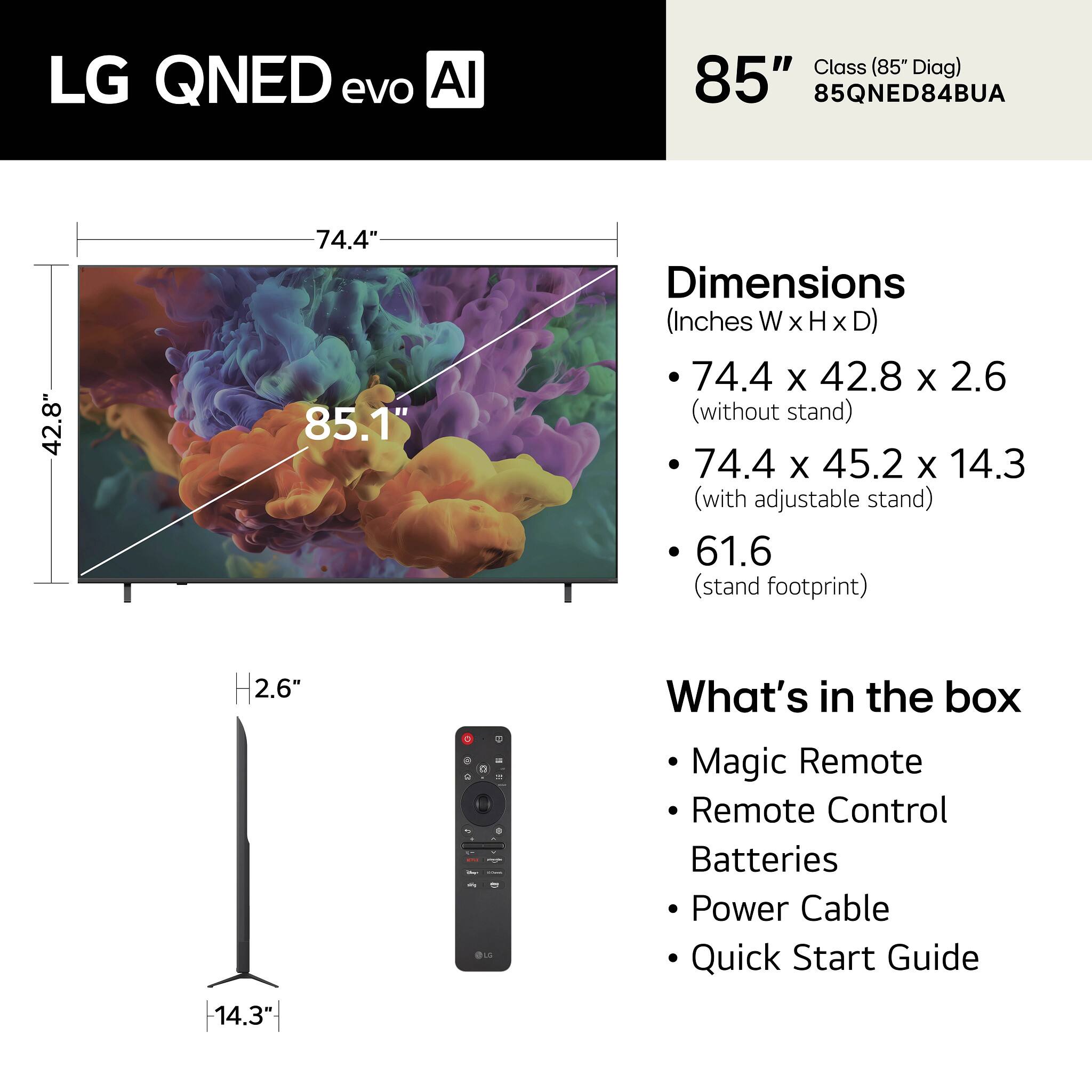 LG QNED evo AI Class (85" Diag)  
85"  
85QNED84BUA  

Dimensions (Inches W x H x D)  
- 74.4 x 42.8 x 2.6 (without stand)  
- 74.4 x 45.2 x 14.3 (with adjustable stand)  
- 61.6 (stand footprint)  

What's in the box  
- Magic Remote  
- Remote Control  
- Batteries  
- Power Cable  
- Quick Start Guide