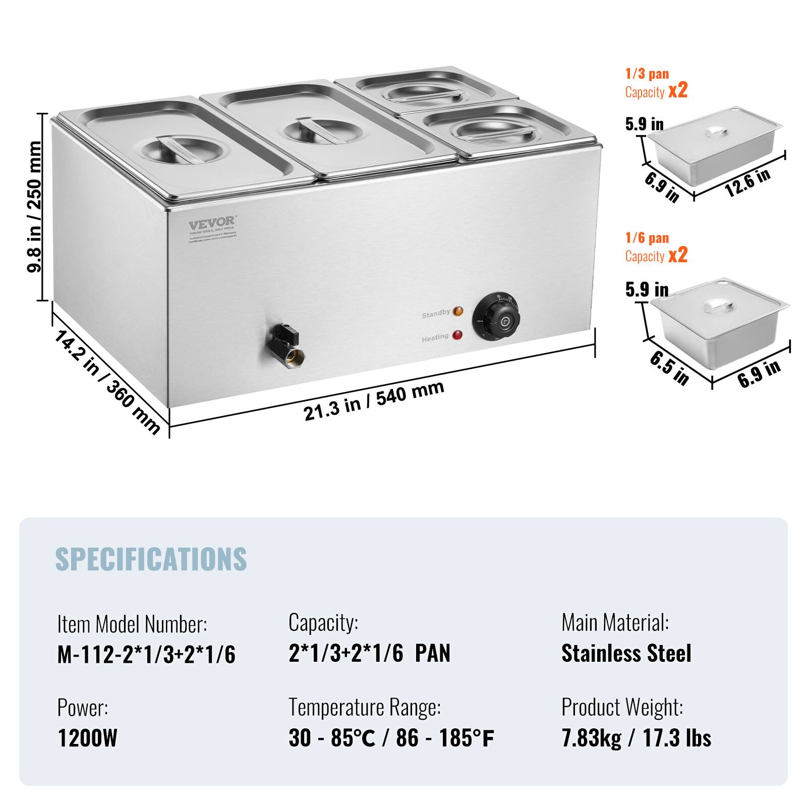 mm / 250 VEVOR in 9.8 14.2 in I 360 mm  
Standby Heating 540 mm 21.3 in  
1/3 pan Capacity x2 5.9 in 12.6 in in 6.9 in in 1/6 pan Capacity x2 5.9 in 6.5 in 6.9 in  
SPECIFICATIONS  
Item Model Number: Capacity: M-112-2*1/3+2*1/6 2*1/3+2*1/6 PAN  
Main Material: Stainless Steel  
Power: 1200W  
Temperature Range: Product Weight: 30 - 85C / 86 - 185F 7.83kg / 17.3 lbs