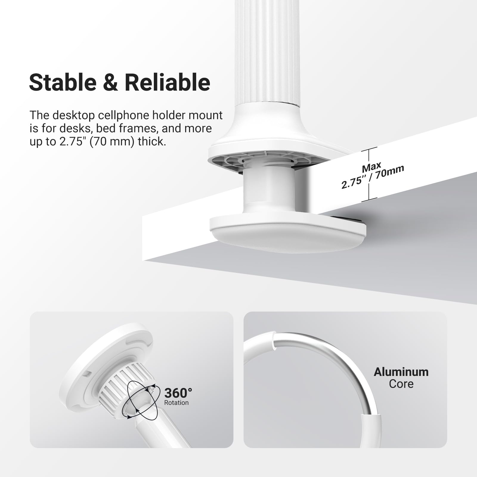 Stable & Reliable

The desktop cellphone holder mount is for desks, bed frames, and more up to 2.75" (70 mm) thick.

Max 2.75" / 70mm

360° Rotation

Aluminum Core