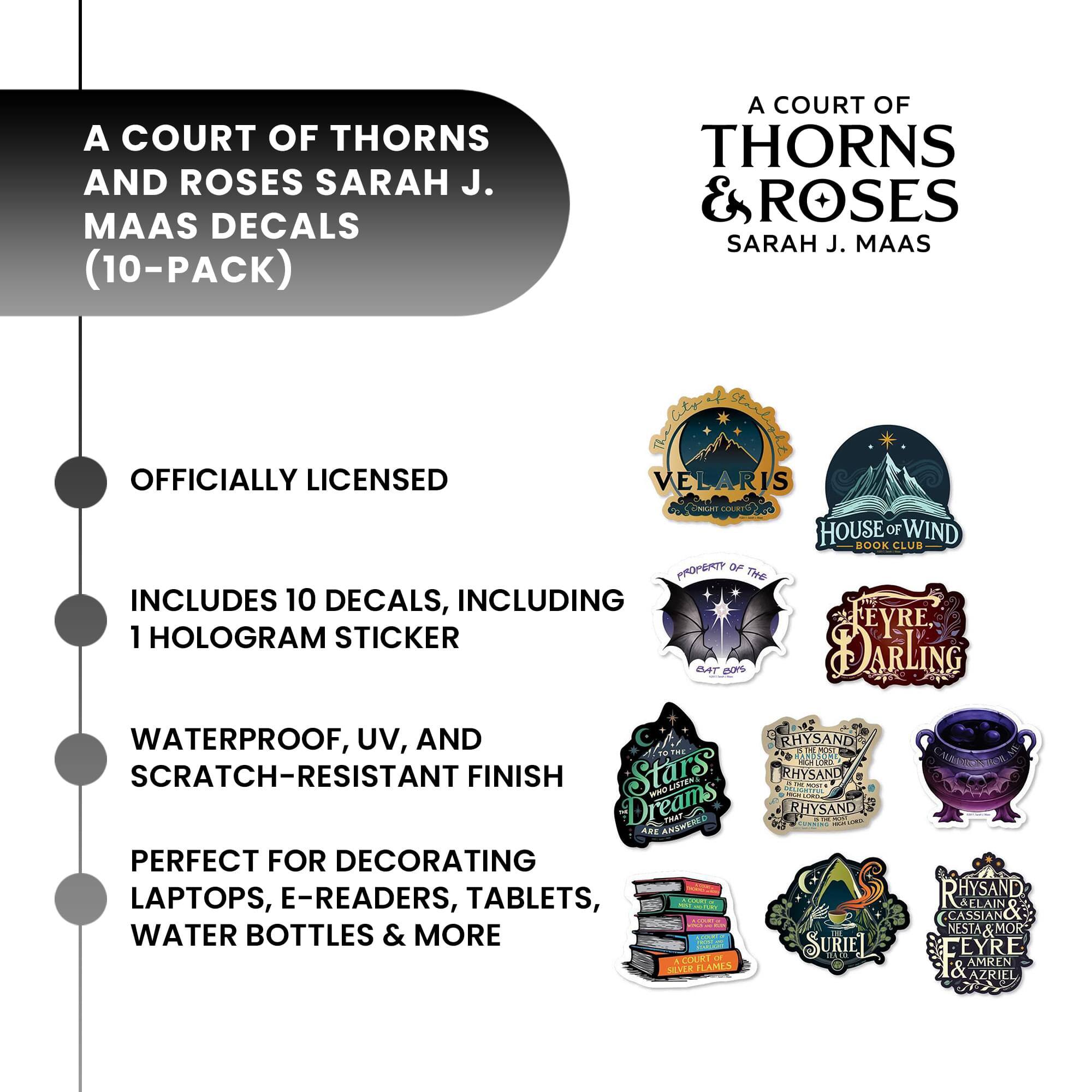 A COURT OF THORNS AND ROSES SARAH J. MAAS DECALS (10-PACK)  
OFFICIALLY LICENSED  
INCLUDES 10 DECALS, INCLUDING 1 HOLOGRAM STICKER  
WATERPROOF, UV, AND SCRATCH-RESISTANT FINISH  
PERFECT FOR DECORATING LAPTOPS, E-READERS, TABLETS, WATER BOTTLES & MORE  

A COURT OF THORNS & ROSES SARAH J. MAAS  

VELARIS  
HOUSE OF WIND  
PROPERTY OF THE  
FEYRE DARLING  
Stars Dreams ARE ANSWERED  
RHYSSAND  
SURIEL  
CASSIAN & NESTA & MOR  
Feyre  
AMREN  
AZRIEL