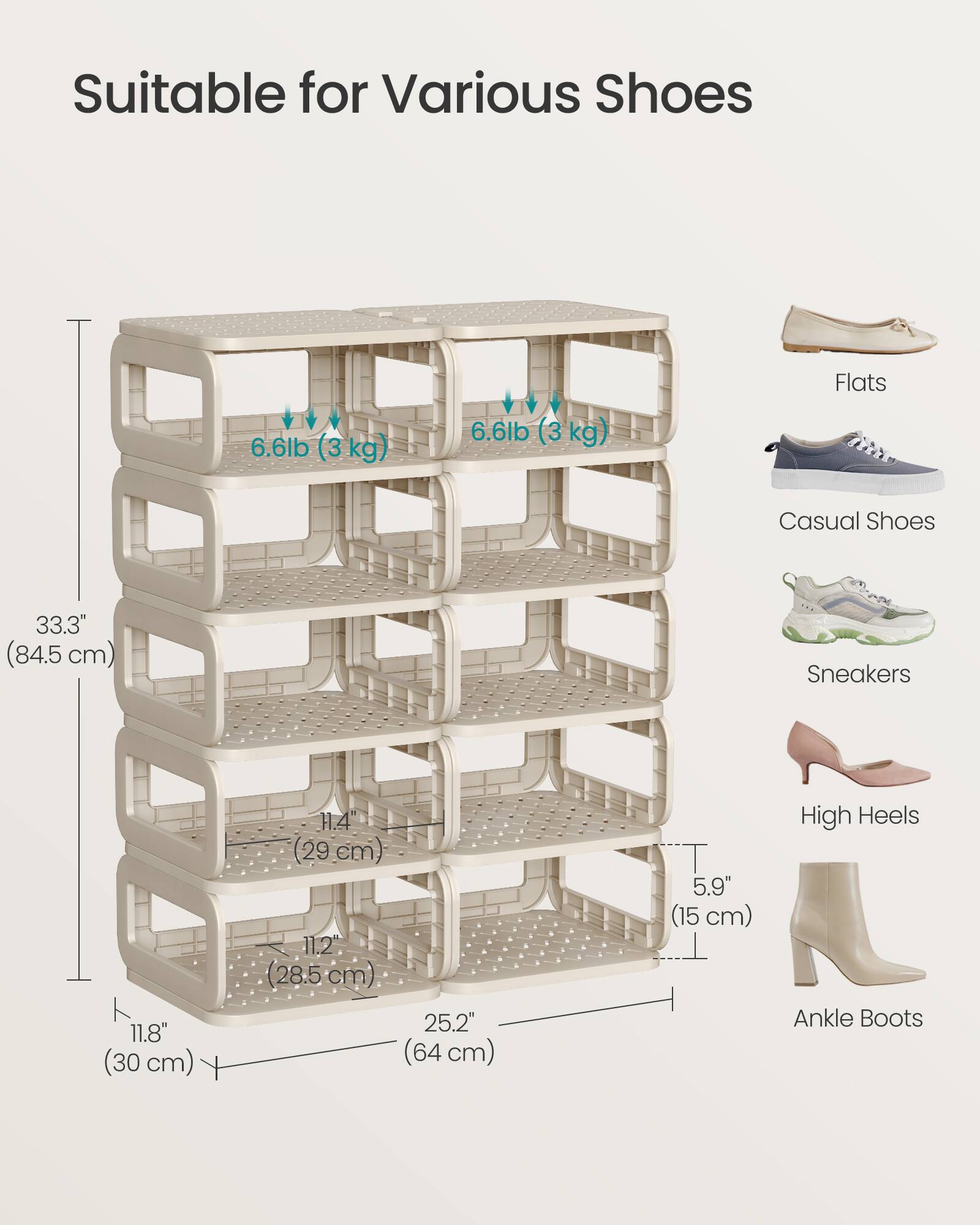 Suitable for Various Shoes

- Flats
- Casual Shoes
- Sneakers
- High Heels
- Ankle Boots

6.6lb (3 kg)

33.3" (84.5 cm)

11.8" (30 cm)

11.4" (29 cm)

11.2" (28.5 cm)

25.2" (64 cm)

5.9" (15 cm)