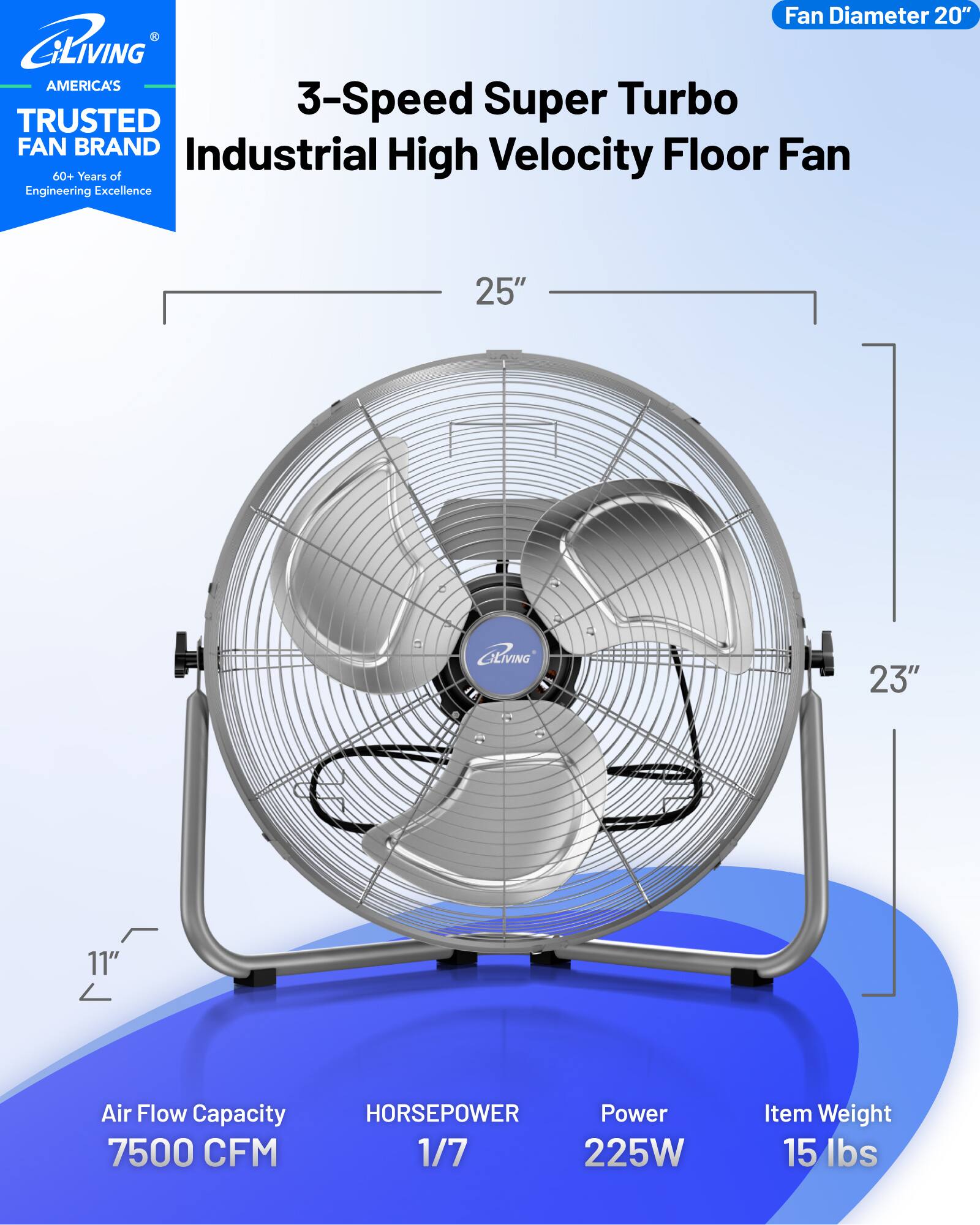 Fan Diameter 20"  
GLIVING AMERICA'S 3-Speed Super Turbo TRUSTED FAN BRAND Industrial Floor Fan  
60+ Years of High Velocity Engineering Excellence  
25" GENVING 23" 11"  
Air Flow Capacity 7500 CFM  
HORSEPOWER 1/7  
Power 225W  
Item Weight 15 lbs