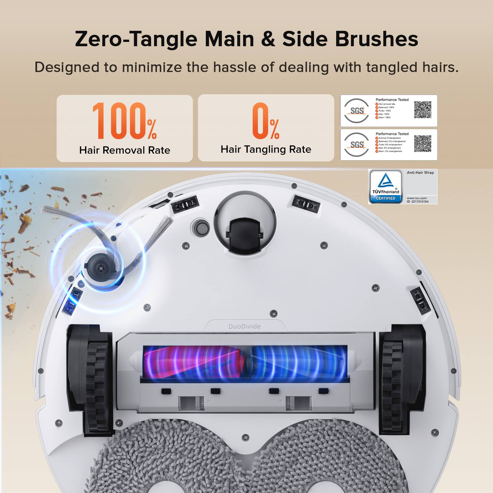 Zero-Tangle Main & Side Brushes  
Designed to minimize the hassle of dealing with tangled hairs.  

100% Hair Removal Rate  
0% Hair Tangling Rate  

SGS Performance  
Anti-Hair Wrap  
TÜV Rheinland Certified  

DuoDivide