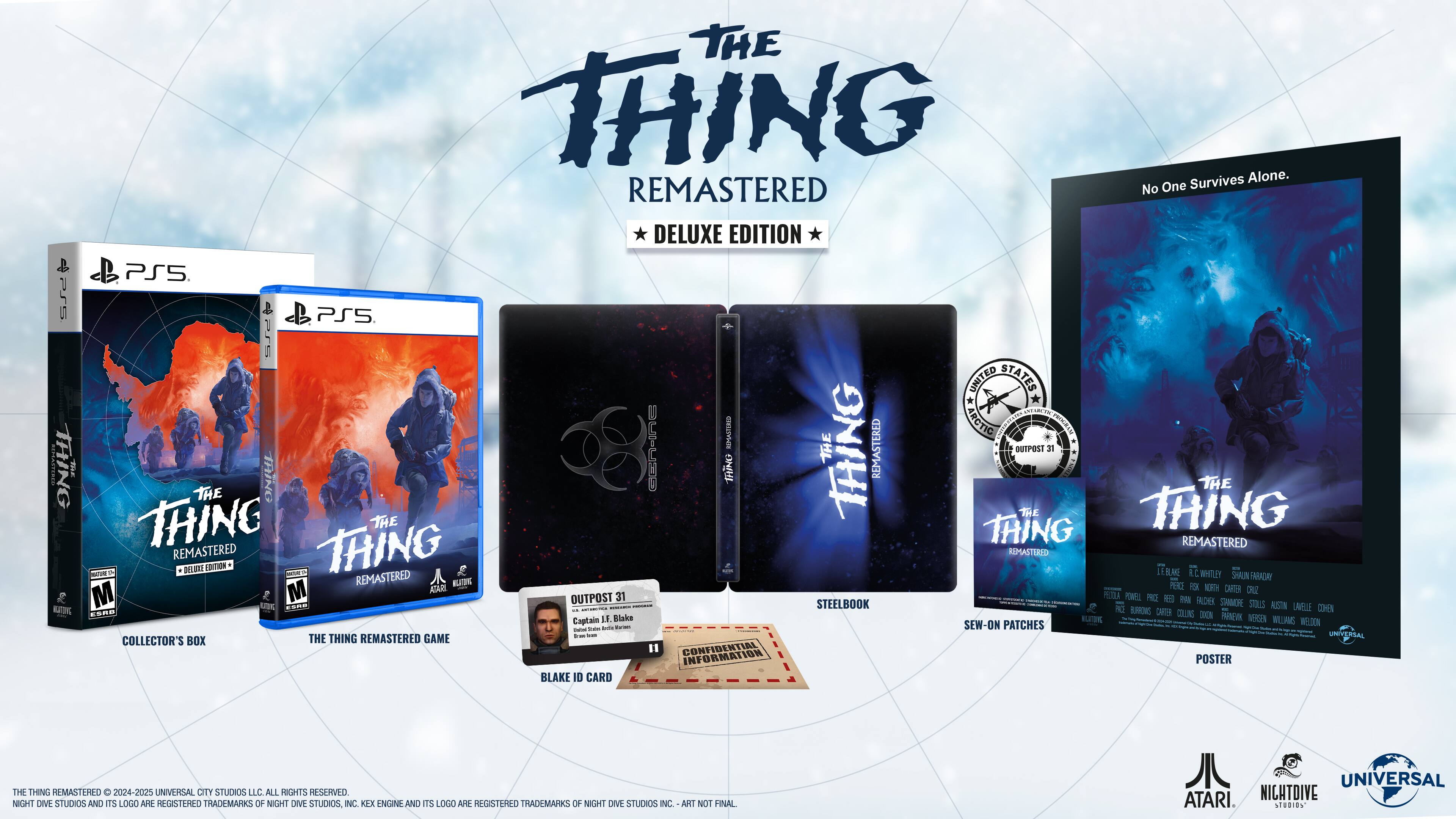 P5 | The Thing! Survives Alone. REMASTERED. No One Left. Deluxe Edition PS5. PSS. Includes:

* Collector's Box
* Steelbook
* Game
* Confidential Information Poster
* Blake Suns DEN Patches
* Blake ID Card
* Outpost 31 Poster
* The Thing Remastered Soundtrack
* The Thing Remastered Art Book
* The Thing Remastered Making-of Documentary
* The Thing Remastered: The Anatomy of a Remaster
* The Thing Remastered: The Story So Far
* The Thing Remastered: The Art of Horror
* The Thing Remastered: The Music of Horror
* The Thing Remastered: The Evolution of Horror
* The Thing Remastered: The Legacy of Horror
* The Thing Remastered: The Making of a Remaster
* The Thing Remastered: The Sound of Horror
* The Thing Remastered: The Look of Horror
* The Thing Remastered: The Feel of Horror
* The Thing Remastered: The Sounds of Horror
* The Thing Remastered: The Look of Horror
* The Thing Remastered: The Feel of Horror
* The Thing Remastered: The Story So Far
* The Thing Remastered: The Art of Horror
* The Thing Remastered: The Music of Horror
* The Thing Remastered: The Evolution of Horror
* The Thing Remastered: The Legacy of Horror
* The Thing Remastered: The Making of a Remaster
* The Thing Remastered: The Sound of Horror
* The Thing Remastered: The Look of Horror
* The Thing Remastered: The Feel of Horror
* The Thing Remastered: The Sounds of Horror
* The Thing Remastered: The Look of Horror
* The Thing Remastered: The Feel of Horror
* The Thing Remastered: The Story So Far
* The Thing Remastered: The Art of Horror