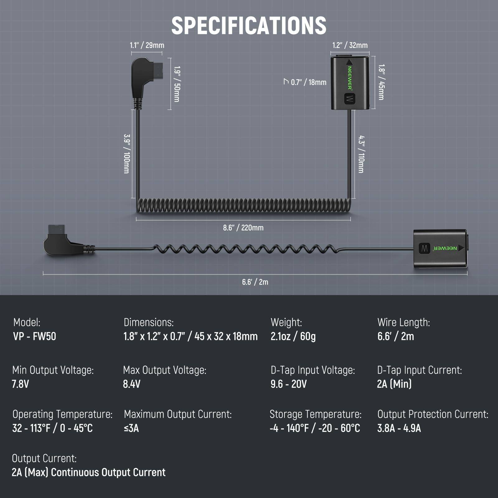 **SPECIFICATIONS**

- **Model:** VP - FW50
- **Dimensions:** 1.8" x 1.2" x 0.7" / 45 x 32 x 18mm
- **Weight:** 2.1oz / 60g
- **Wire Length:** 6.6' / 2m
- **Min Output Voltage:** 7.8V
- **Max Output Voltage:** 8.4V
- **D-Tap Input Voltage:** 9.6 - 20V
- **D-Tap Input Current:** 2A (Min)
- **Operating Temperature:** 32 - 113°F / 0 - 45°C
- **Maximum Output Current:** ≤3A
- **Storage Temperature:** -4 - 140°F / -20 - 60°C
- **Output Protection Current:** 3.8A - 4.9A
- **Output Current:** 2A (Max) Continuous Output Current

**Dimensions:**
- 1.1" / 29mm
- 1.2" / 32mm
- 1.