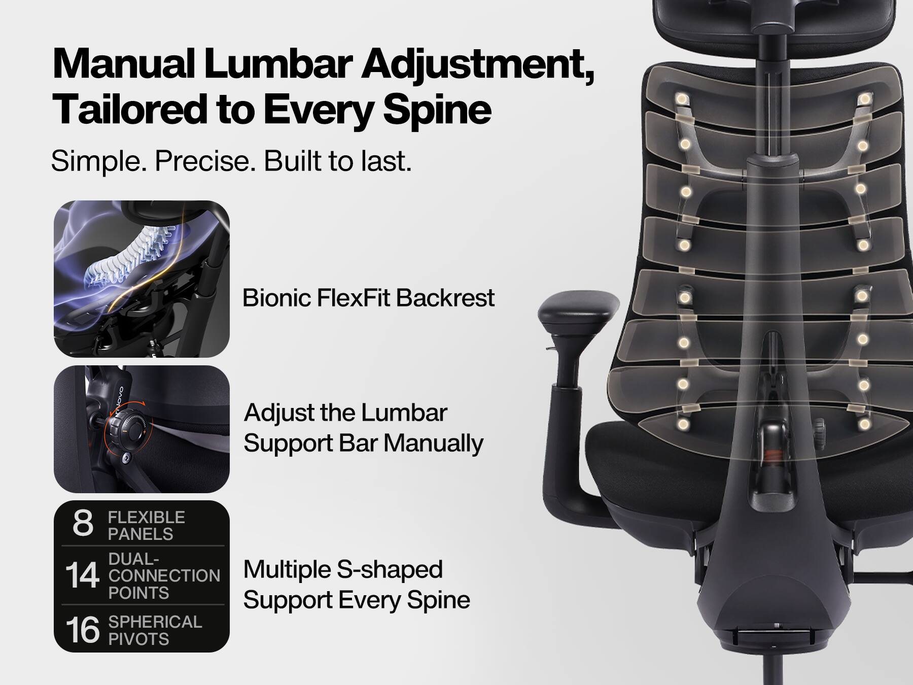 Manual Lumbar Adjustment, Tailored to Every Spine  
Simple. Precise. Built to last.  

Bionic FlexFit Backrest  

Adjust the Lumbar Support Bar Manually  

8 FLEXIBLE PANELS  
14 DUAL-CONNECTION POINTS  
16 SPHERICAL PIVOTS  

Multiple S-shaped Support Every Spine