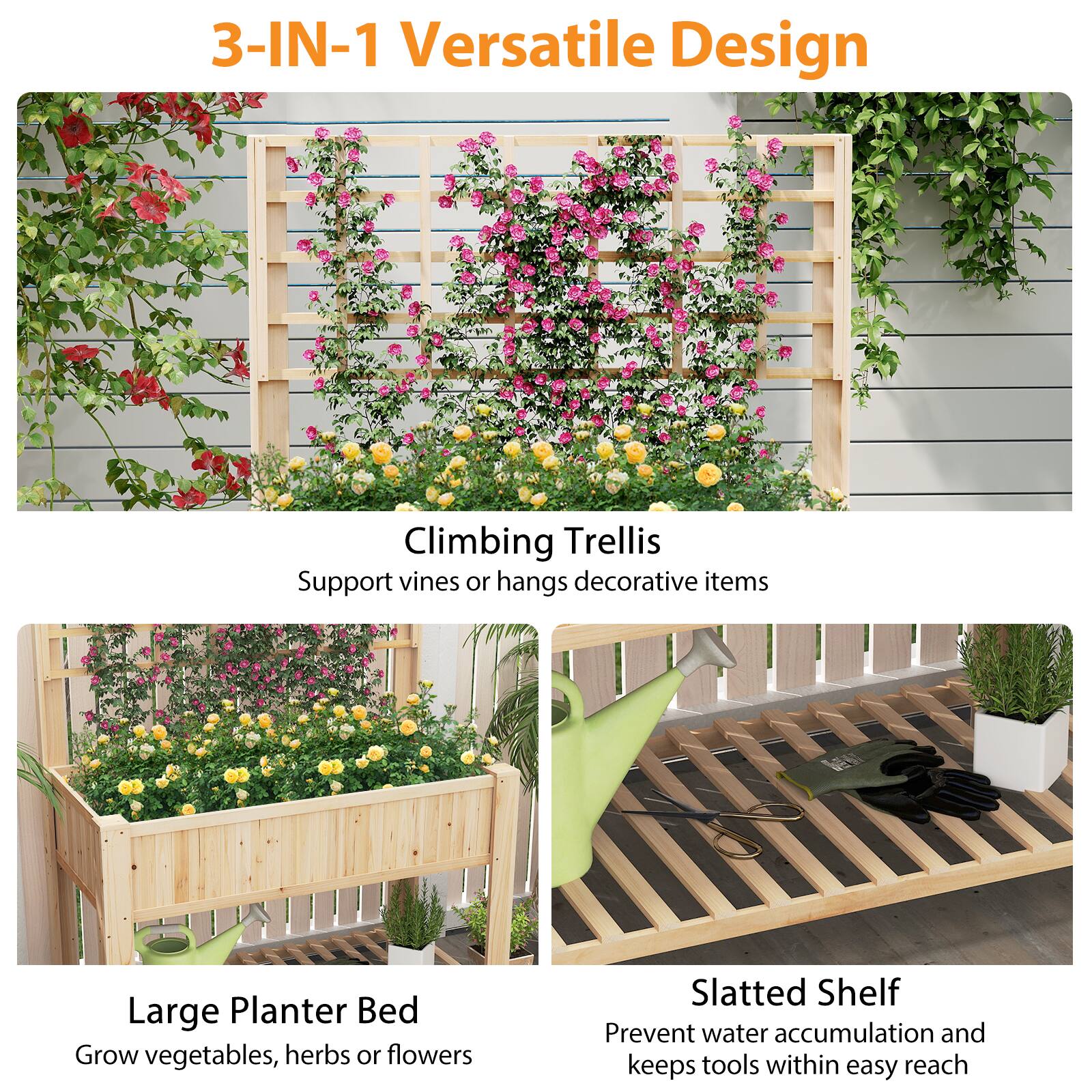 3-IN-1 Versatile Design

Climbing Trellis  
Support vines or hangs decorative items

Large Planter Bed  
Grow vegetables, herbs or flowers

Slatted Shelf  
Prevent water accumulation and keeps tools within easy reach