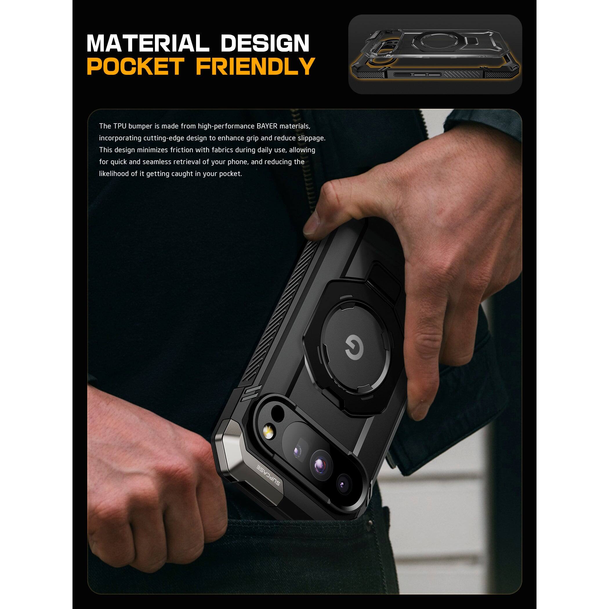 MATERIAL DESIGN  
POCKET FRIENDLY  

The TPU bumper is made from high-performance BAYER materials, incorporating cutting-edge design to enhance grip and reduce slippage. This design minimizes friction with fabrics during daily use, allowing for quick and seamless retrieval of your phone, and reducing the likelihood of it getting caught in your pocket.