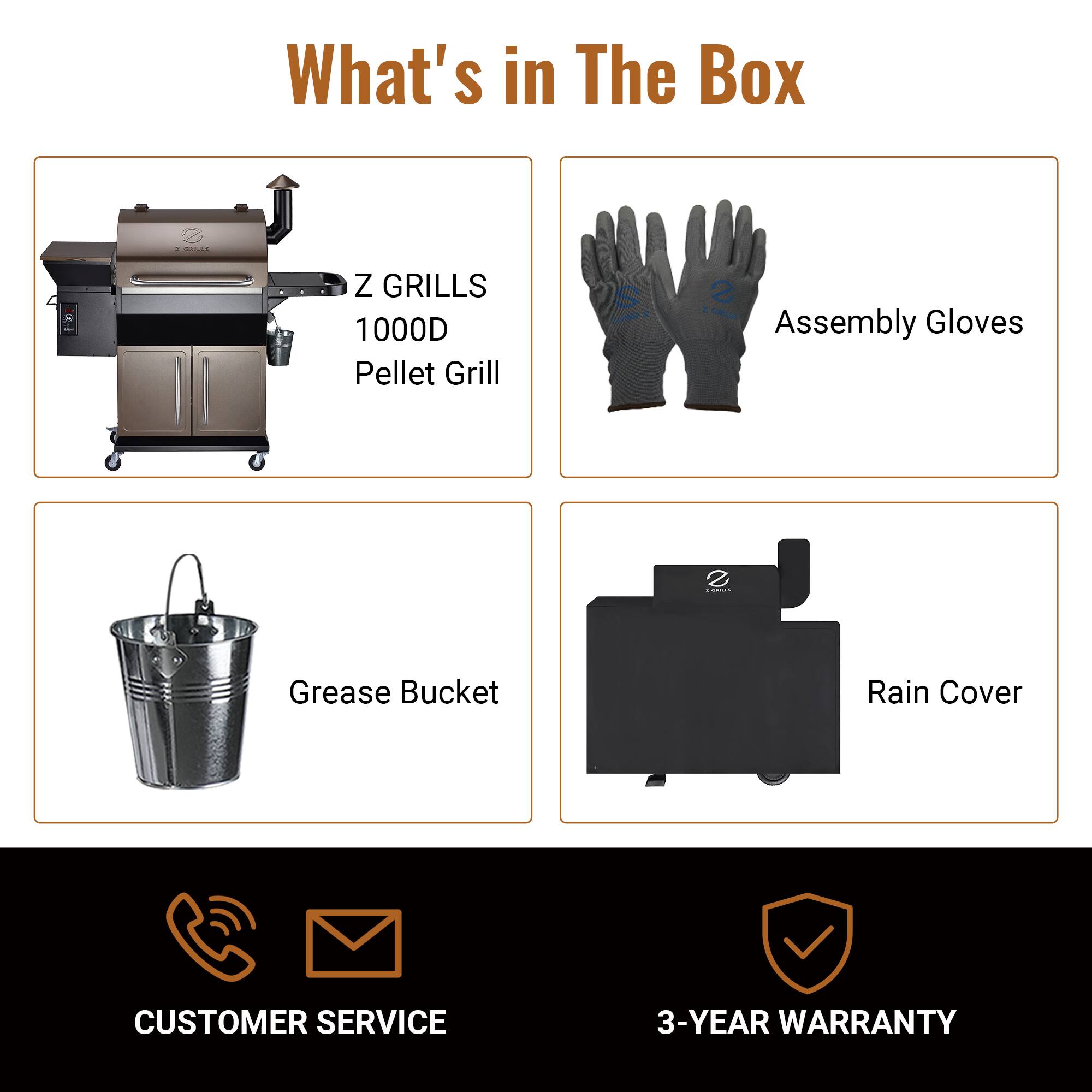 What's in The Box

- Z GRILLS 1000D Pellet Grill
- Assembly Gloves
- Grease Bucket
- Rain Cover

CUSTOMER SERVICE

3-YEAR WARRANTY