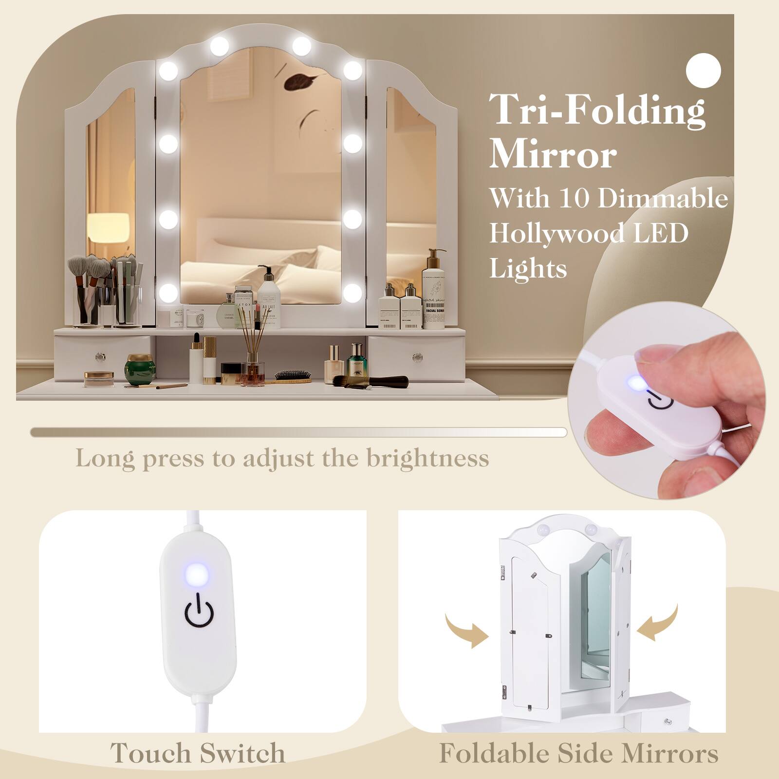 Tri-Folding Mirror  
With 10 Dimmable Hollywood LED Lights  

Long press to adjust the brightness  

Touch Switch  

Foldable Side Mirrors