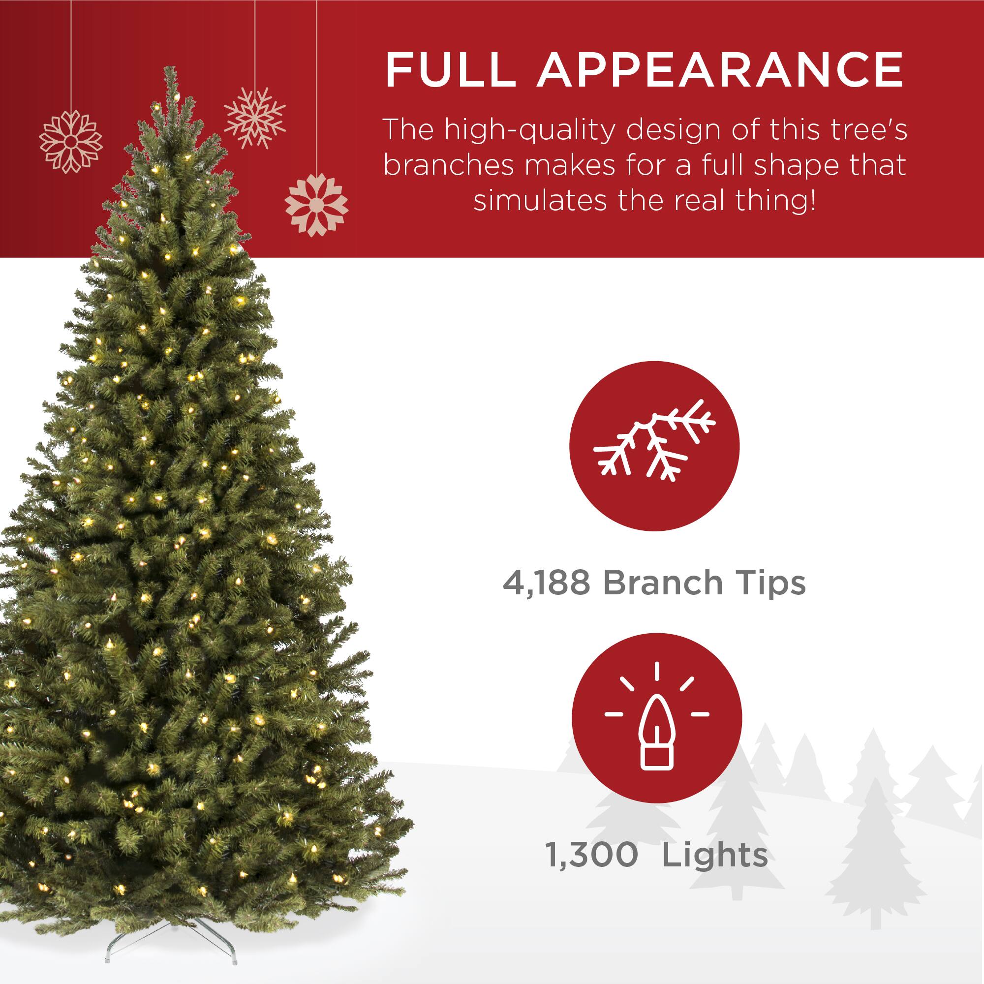FULL APPEARANCE
The high-quality design of this tree's branches makes for a full shape that simulates the real thing!
4,188 Branch Tips
1,300 Lights