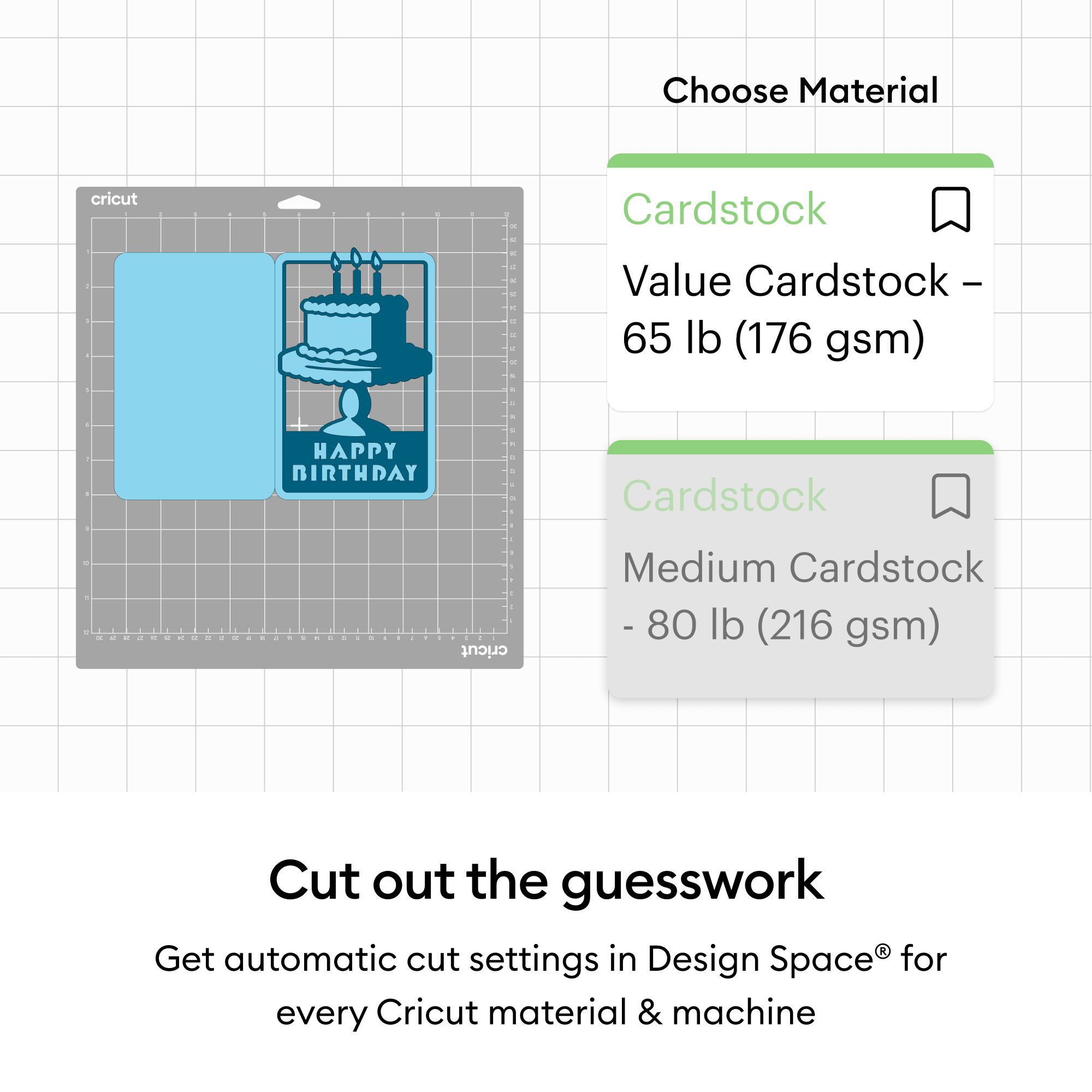 Choose Material  
Cardstock  
Value Cardstock - 65 lb (176 gsm)  
Cardstock  
Medium Cardstock - 80 lb (216 gsm)  

Cut out the guesswork  
Get automatic cut settings in Design Space® for every Cricut material & machine