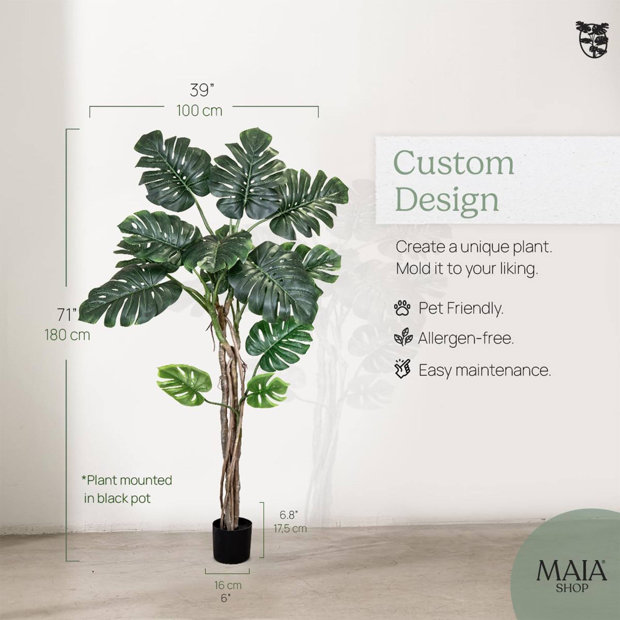 39"  
100 cm  

71"  
180 cm  

*Plant mounted in black pot  

6.8"  
17.5 cm  

16 cm  
6"  

Custom Design  
Create a unique plant. Mold it to your liking.  

- Pet Friendly.  
- Allergen-free.  
- Easy maintenance.  

MAIA SHOP