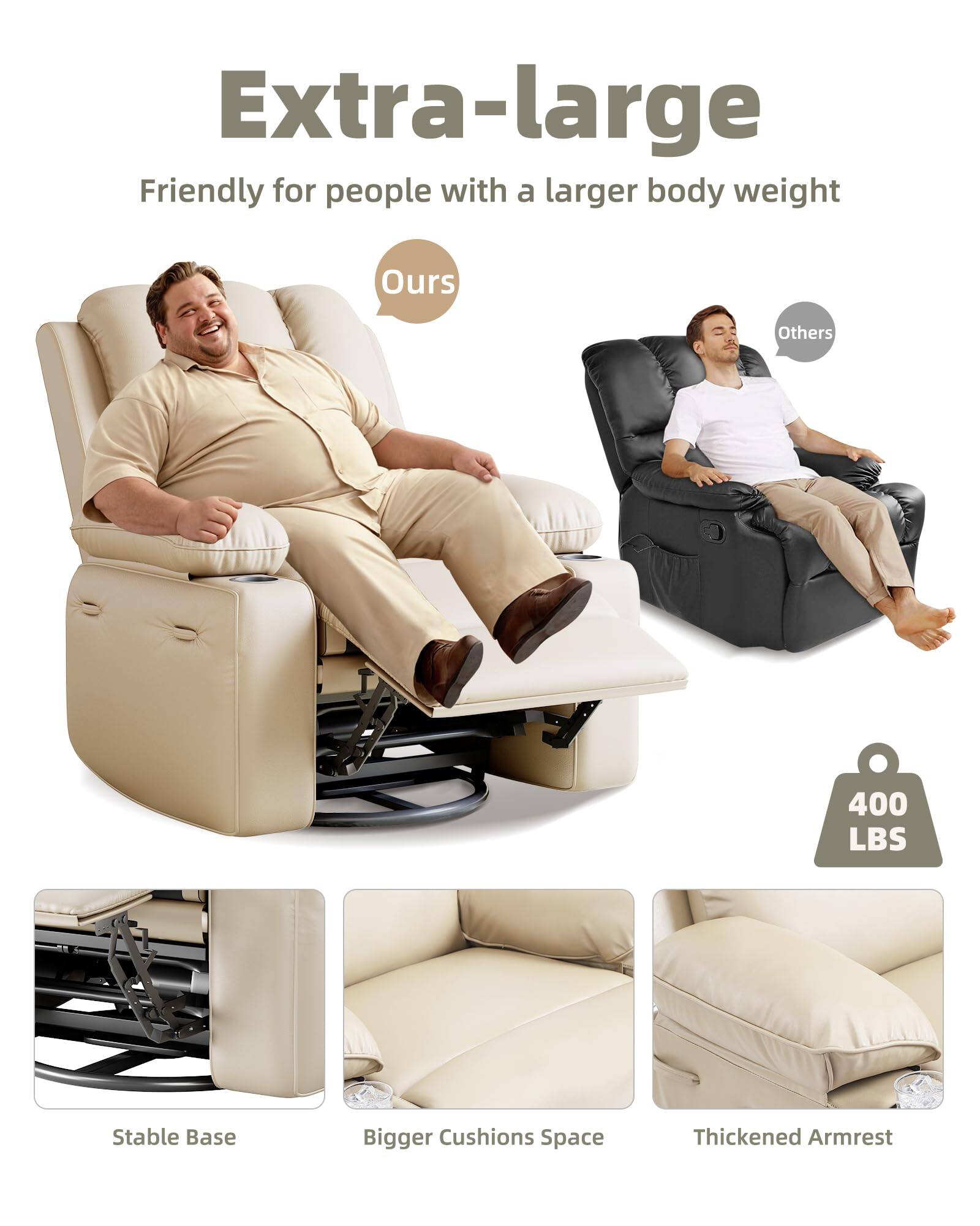 Extra-large  
Friendly for people with a larger body weight  

Ours  
Others  

400 LBS  

Stable Base  
Bigger Cushions Space  
Thickened Armrest