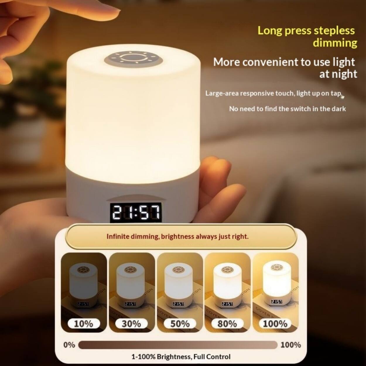 Long press stepless dimming  
More convenient to use light at night  
Large-area responsive touch, light up on tap, No need to find the switch in the dark  

21:50  
Infinite dimming, brightness always just right.  

10%  
30%  
50%  
80%  
100%  

1-100% Brightness, Full Control