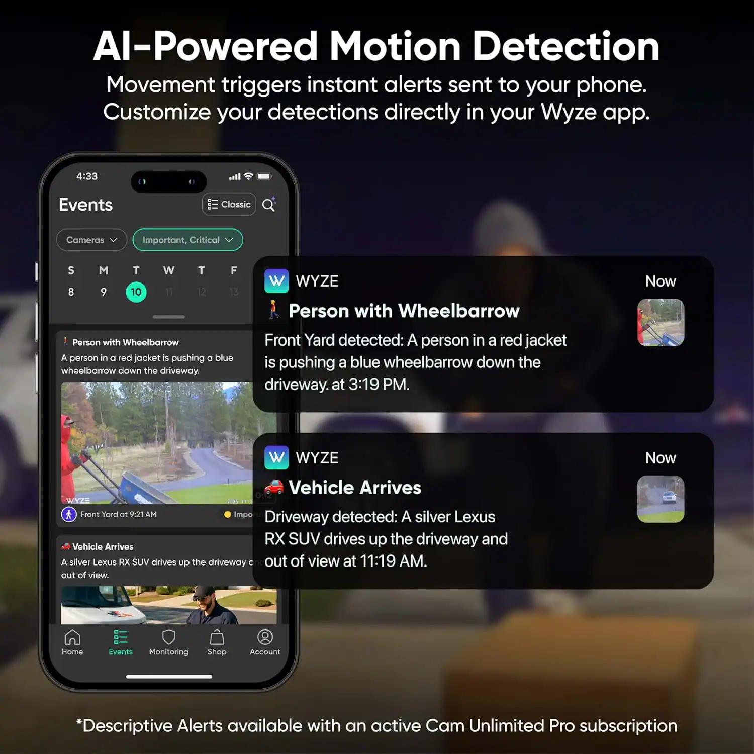 AI-Powered Motion Detection  
Movement triggers instant alerts sent to your phone. Customize your detections directly in your Wyze app.

4:33 Events Classic Cameras Important, Critical S 8 M 9 T 10 W 11 T 12 F 13 W WYZE Person with Wheelbarrow Now  
A person in a red jacket is pushing a blue wheelbarrow down the driveway. Front Yard detected: A person in a red jacket is pushing a blue wheelbarrow down the driveway at 3:19 PM.

W WYZE Now Vehicle Arrives WYZE Front Yard at 9:21 AM  
A silver Lexus RX SUV drives up the driveway and Vehicle Arrives A silver Lexus RX SUV drives up the driveway out of view at 11:19 AM.

Home Events Monitoring Shop Account  
*Descriptive Alerts available with an active Cam Unlimited Pro subscription