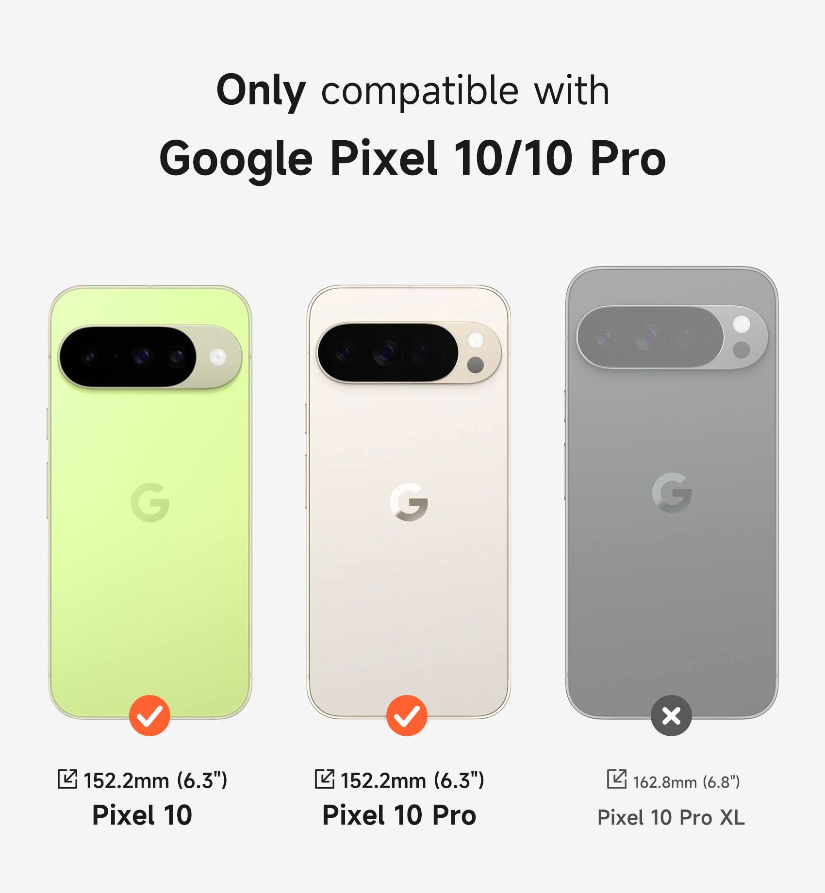 Only compatible with Google Pixel 10/10 Pro

Pixel 10: 152.2mm (6.3")
Pixel 10 Pro: 152.2mm (6.3")
Pixel 10 Pro XL: 162.8mm (6.8")