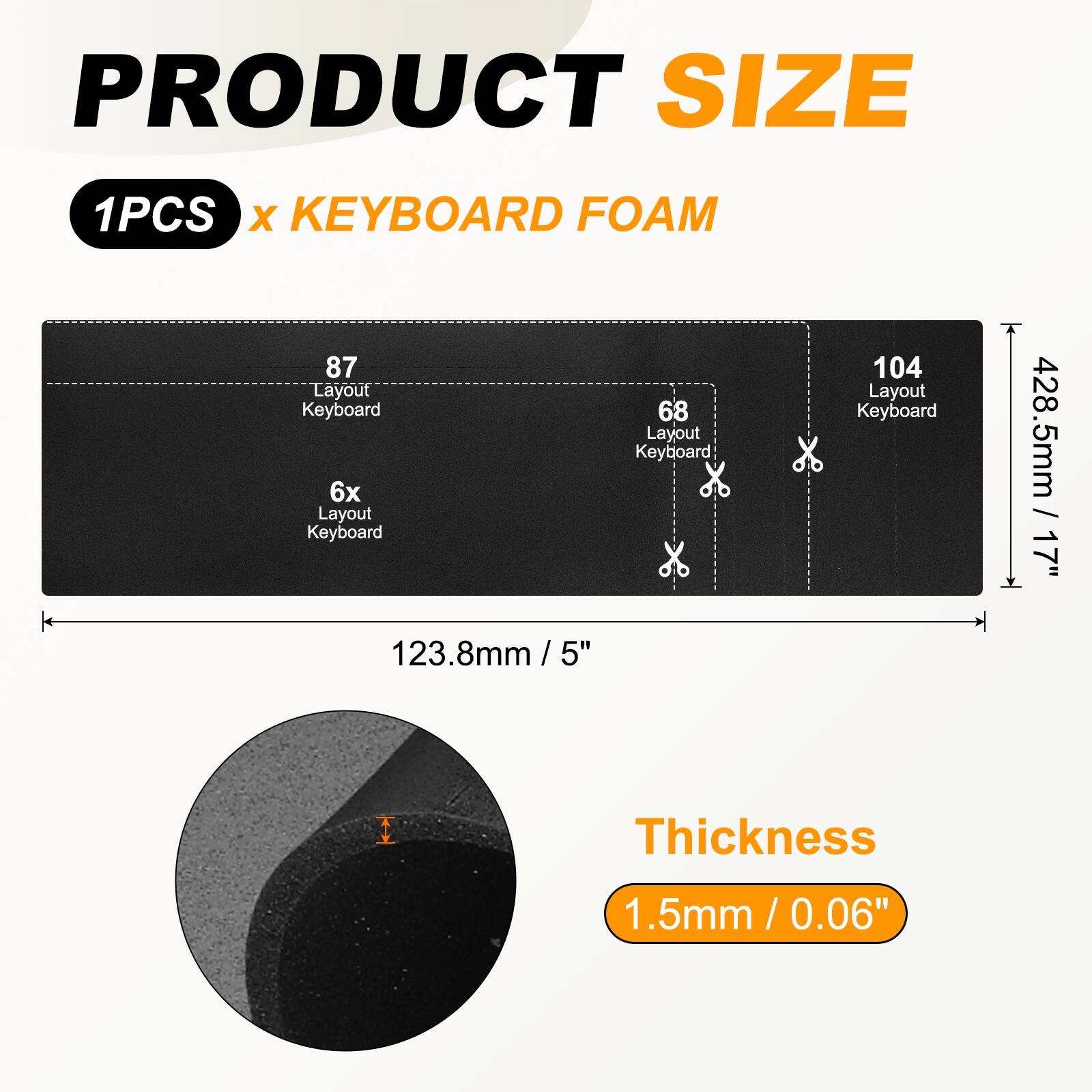 PRODUCT SIZE  
1PCS x KEYBOARD FOAM  

87 Layout Keyboard  
6x Layout Keyboard  
68 Layout Keyboard  
104 Layout Keyboard  

428.5mm / 17"  
123.8mm / 5"  

Thickness  
1.5mm / 0.06"