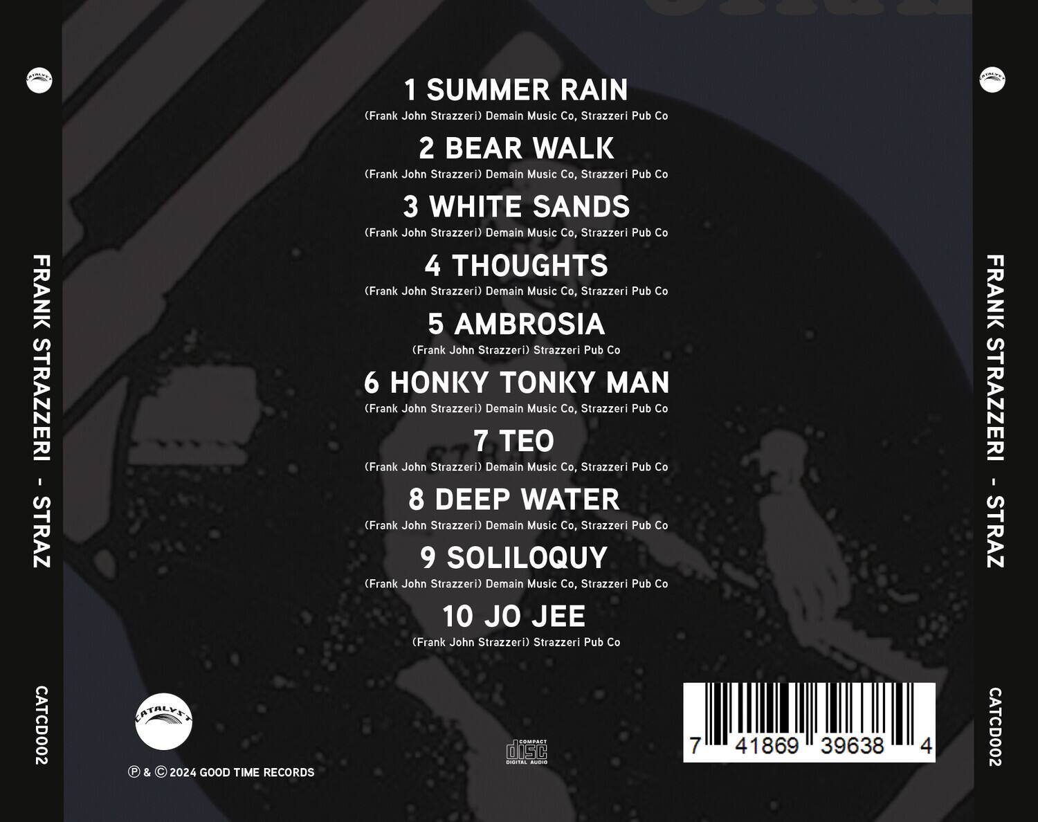 FRANK STRAZZERI - STRAZ

1 SUMMER RAIN  
(Frank John Strazzeri) Demain Music Co, Strazzeri Pub Co

2 BEAR WALK  
(Frank John Strazzeri) Demain Music Co, Strazzeri Pub Co

3 WHITE SANDS  
(Frank John Strazzeri) Demain Music Co, Strazzeri Pub Co

4 THOUGHTS  
(Frank John Strazzeri) Demain Music Co, Strazzeri Pub Co

5 AMBROSIA  
(Frank John Strazzeri) Strazzeri Pub Co

6 HONKY TONKY MAN  
(Frank John Strazzeri) Demain Music Co, Strazzeri Pub Co

7 TEO  
(Frank John Strazzeri) Demain Music Co, Strazzeri Pub Co

8 DEEP WATER  
(Frank John Strazzeri) Demain Music Co, Strazzeri Pub Co

9 SOLILOQUY  
(Frank John Strazzeri) Demain Music Co, Strazzeri Pub Co

10 JO JEE  
(Frank John Strazzeri) Straz