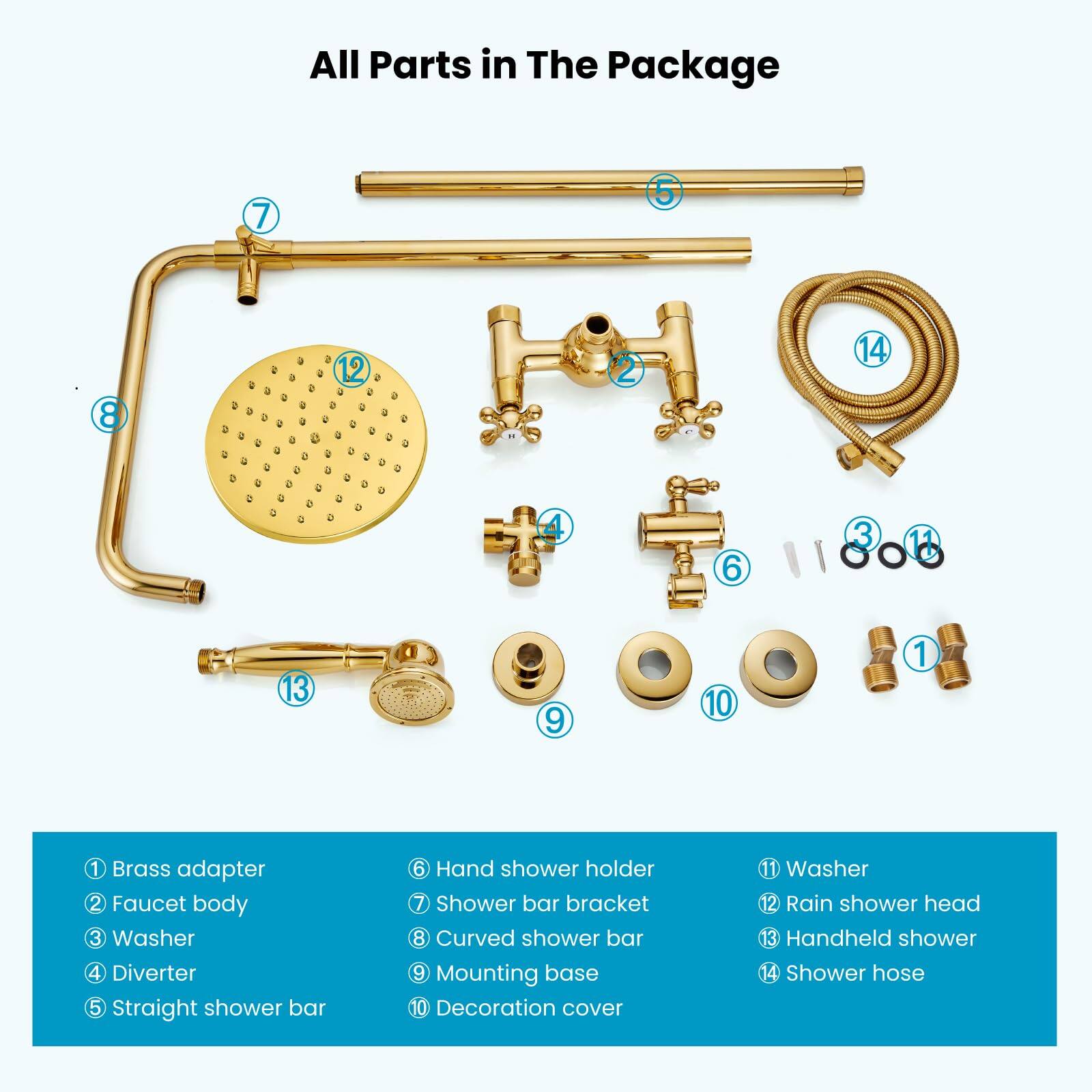 All Parts in The Package

1. Brass adapter
2. Faucet body
3. Washer
4. Diverter
5. Straight shower bar
6. Hand shower holder
7. Shower bar bracket
8. Curved shower bar
9. Mounting base
10. Decoration cover
11. Washer
12. Rain shower head
13. Handheld shower
14. Shower hose