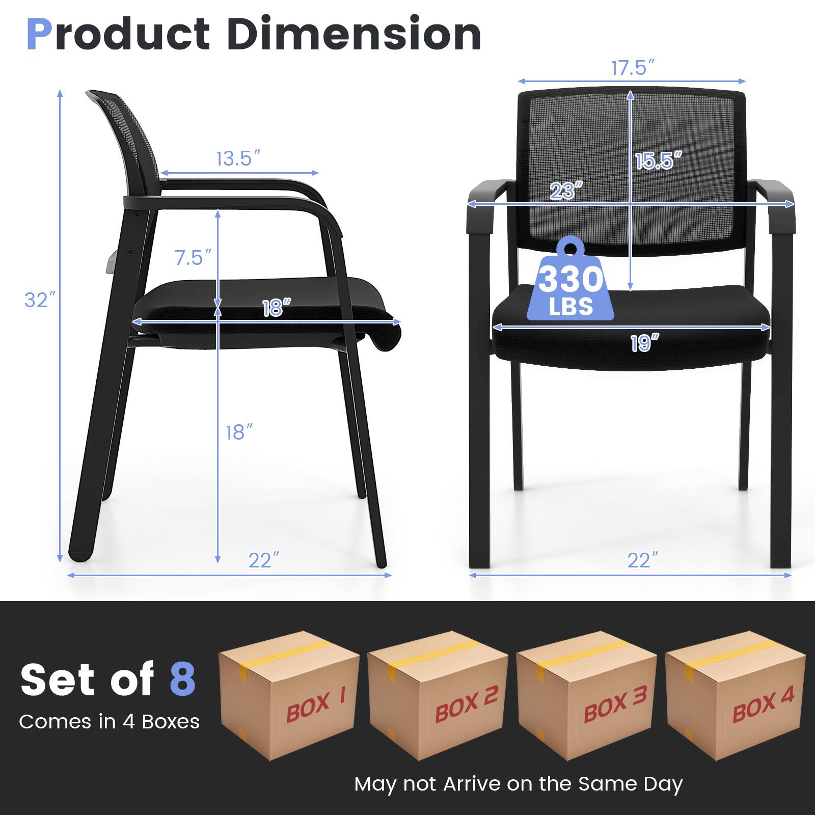 Product Dimension  
17.5" x 13.5" x 32" x 7.5" x 18" x 330 LBS x 19" x 18" x 22" x 22"  

Set of 8  
Comes in 4 Boxes  
BOX 1 BOX 2 BOX 3 BOX 4  

May not Arrive on the Same Day