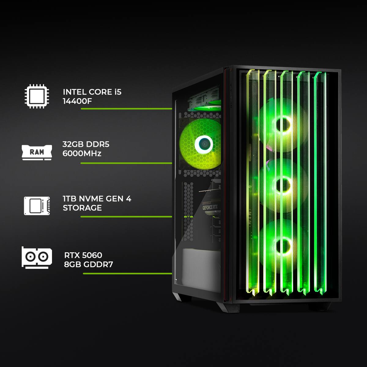 INTEL CORE i5 14400F  
RAM 32GB DDR5 6000MHz  
1TB NVME GEN 4 STORAGE  
GEFORCE RTX 5060 8GB GDDR7