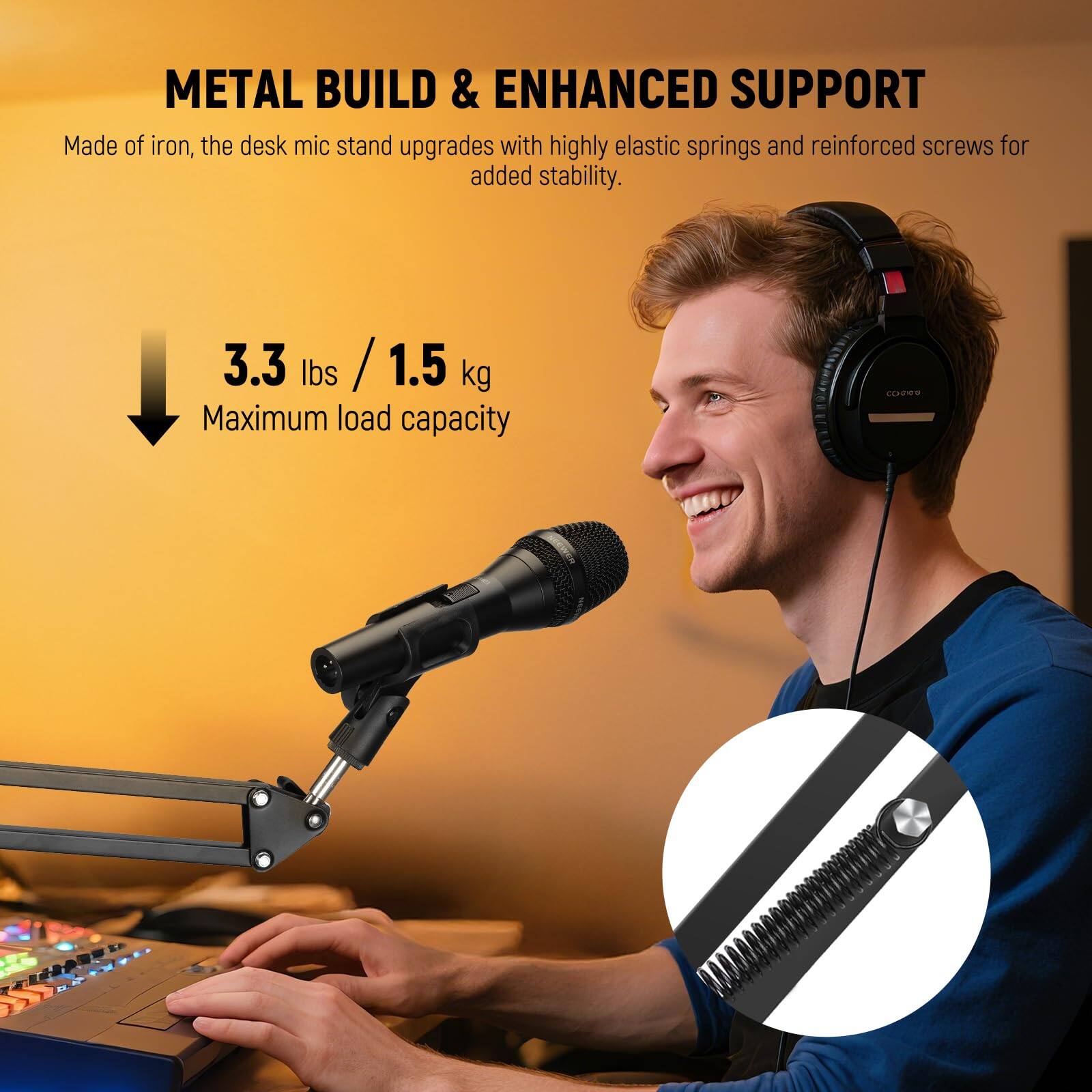 METAL BUILD & ENHANCED SUPPORT

Made of iron, the desk mic stand upgrades with highly elastic springs and reinforced screws for added stability.

3.3 lbs / 1.5 kg
Maximum load capacity