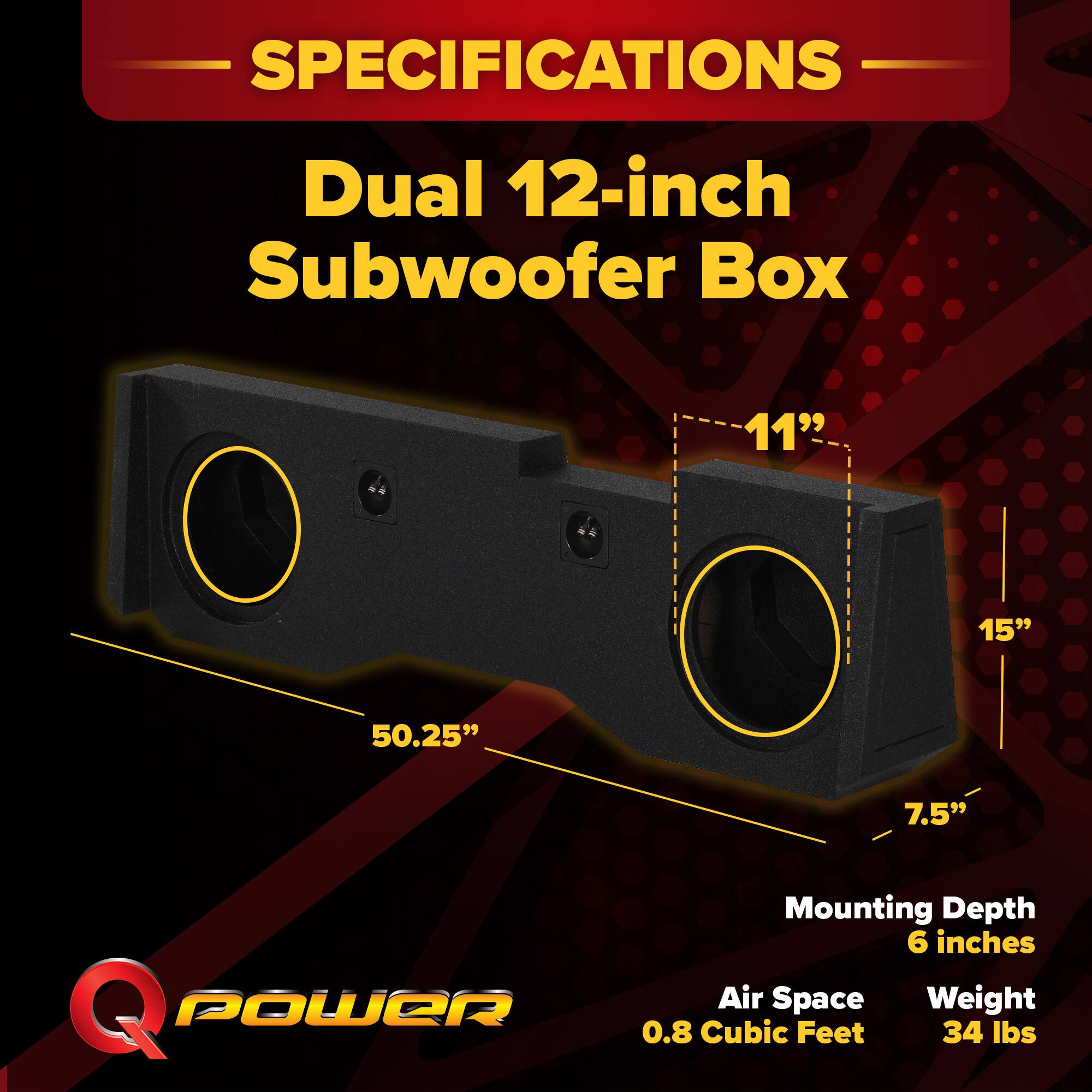 SPECIFICATIONS  
Dual 12-inch Subwoofer Box  
- 11"  
- 15"  
- 50.25"  
- 7.5"  
- Mounting Depth: 6 inches  
- Air Space: 0.8 Cubic Feet  
- Weight: 34 lbs