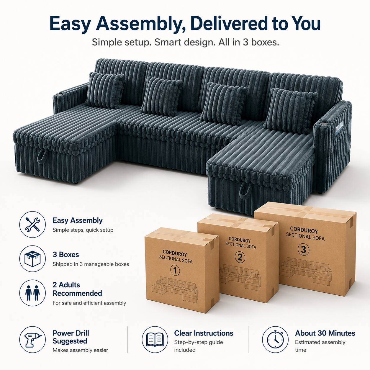 Easy Assembly, Delivered to You  
Simple setup. Smart design. All in 3 boxes.  

Easy Assembly  
Simple steps, quick setup  

3 Boxes  
Shipped in 3 manageable boxes  

2 Adults Recommended  
For safe and efficient assembly  

Power Drill Suggested  
Makes assembly easier  

Clear Instructions  
Step-by-step guide included  

About 30 Minutes  
Estimated assembly time